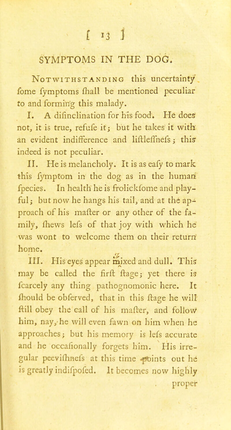 SYMPTOMS IN THE DOG. Notwithstanding this uncertainty fome fymptoms mall be mentioned peculiar to and forming this malady. I. A difinclination for his food. He does not, it is true, refufe it; but he takes it with an evident indifference and liftleffnefs ; this* indeed is not peculiar. II. He is melancholy. It is as eafy to mark this fymptom in the dog as in the humari fpecies. In health he is frolickfome and play- ful; but now he hangs his tail, and at the ap- proach of his matter or any other of the fa- mily, mews lefs of that joy with which he was wont to welcome them on their return' home. III. His eyes appear mixed and dull. This may be called the firft ftage; yet there is fcarcely any thing pathognomonic here. It mould be obferved, that in this ftage he will ftill obey the call of his matter, and follow him, nay,-he will even fawn on him when he approaches; but his memory is lefs accurate and he occafionally forgets him. His irre- gular peevifhnefs at this time -points out h6 is greatly indifpofed. It becomes now highly proper