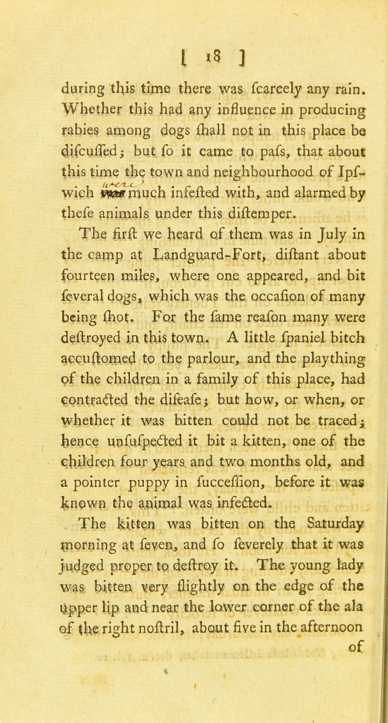 during this time there was fcarcely any rain. Whether this had any influence in producing rabies among dogs fhall not in this place be difcufTed; but fo it came to pafs, that about this time the town and neighbourhood of Ipf- wich **fc»much infefted with, and alarmed by thefe animals under this diftemper. The firft we heard of them was in July in the camp at Landguard-Fort, diftant about fourteen miles, where one appeared, and bit feveral dogs, which was the occafion of many being (hot. For the fame reafon many were deftroyed in this town. A little fpaniel bitch accuftomed to the parlour, and the plaything of the children in a family of this place, had contracted the difeafe; but how, or when, or whether it was bitten could not be traced; hence unfufpected it bit a kitten, one of the children four years and two months old, and a pointer puppy in fucceffion, before it was known the animal was infected. The kitten was bitten on the Saturday morning at feven, and fo feverely that it was judged proper to deftroy it. The young lady was bitten very {lightly on the edge of the upper lip and near the lower corner of the ala of the right noftril, about five in the afternoon of