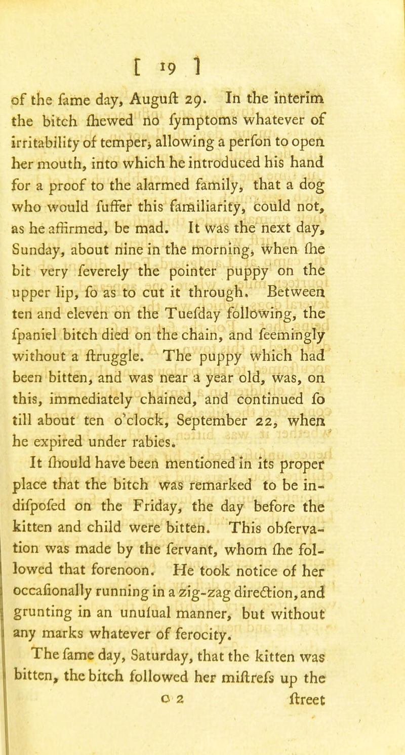 of the fame day, Auguft 29. In the interim the bitch mewed no fymptoms whatever of irritability of temper* allowing a perfon to open her mouth, into which he introduced his hand for a proof to the alarmed family, that a dog who would fuffer this familiarity* could not, as he affirmed, be mad. It was the next day, Sunday, about nine in the morning, when (he bit very feverely the pointer puppy on the upper lip, fo as to cut it through. Between ten and eleven on the Tuefday following, the fpaniel bitch died on the chain, and feemingly without a ftruggle. The puppy which had been bitten, and was near a year old, was, on this, immediately chained, and continued fo till about ten o'clock, September 22, when he expired under rabies. It mould have been mentioned in its proper place that the bitch was remarked to be in- difpofed on the Friday, the day before the kitten and child were bitten. This obferva- tion was made by the fervant, whom me fol- lowed that forenoon. He took notice of her occasionally running in a zig-zag direction, and grunting in an unuiual manner, but without any marks whatever of ferocity. The fame day, Saturday, that the kitten was bitten, the bitch followed her miftrefs up the 02 ftreet