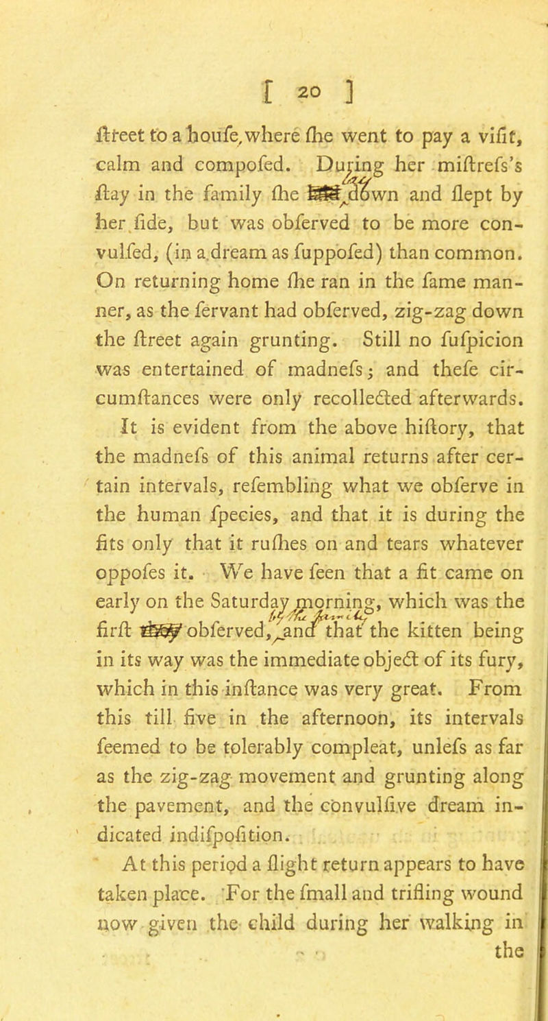 I 2° ] ftfeet to ahoufe,where (he went to pay a vifit, calm and compofed. During her miftrefs's <ftay in the family (he SSfjS^wn and flept by her fide, but was obferved to be more con- vulfed, (in a.dream as fuppofed) than common. On returning home fhe ran in the fame man- ner, as the fervant had obferved, zig-zag down the ftreet again grunting. Still no fufpicion was entertained of madnefs; and thefe cir- cumstances were only recollected afterwards. It is evident from the above hiftory, that the madnefs of this animal returns after cer- tain intervals, refembling what we obferve in the human fpeeies, and that it is during the fits only that it rufhes on and tears whatever oppofes it. We have feen that a fit came on early on the Saturday morning, which was the nrft obfervedj^anci that' the kitten being in its way was the immediate object of its fury, which in this inftance was very great. From this till rive in the afternoon, its intervals feemed to be tolerably compleat, unlefs as far as the zig-zag movement and grunting along the pavement, and the convulfi.ve dream in- dicated indifpofition. At this period a flight return appears to have taken place. For the fmall and trifling wound now given the child during her walking in the
