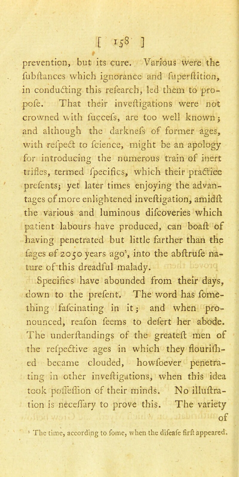 [ 'iS ] prevention, but its cure. Various were the fubftances which ignorance and fu per ft it ion, in conducting this refearch, led them to pro- pofe. That their investigations were not crowned with fuccefs, are too well known; and although the darknefs of former ages, with refpecl: to fcience, might be an apology for introducing the numerous train of inert trifles, termed fpecifics, which their practice prefentsj yet later times enjoying the advan- tages of more enlightened inveftigation, amidft the various and luminous difcoveries which patient labours have produced, can boaft of having penetrated but little farther than the fages ©f 2050 years ago5, into the abftrufe na- ture of'this dreadful malady. Specifics have abounded from their days, down to the prefent. The word has fome- thing fafcinating in it; and when pro- nounced, reafon feems to defert her abode. The underftandings of the greater! men of the relpective ages in which they flourifh- ed became clouded, howfoever penetra- ting in other inveftigations, when this idea took pofleffion of their minds. No illuftra- tion is neceftary to prove this. The variety of