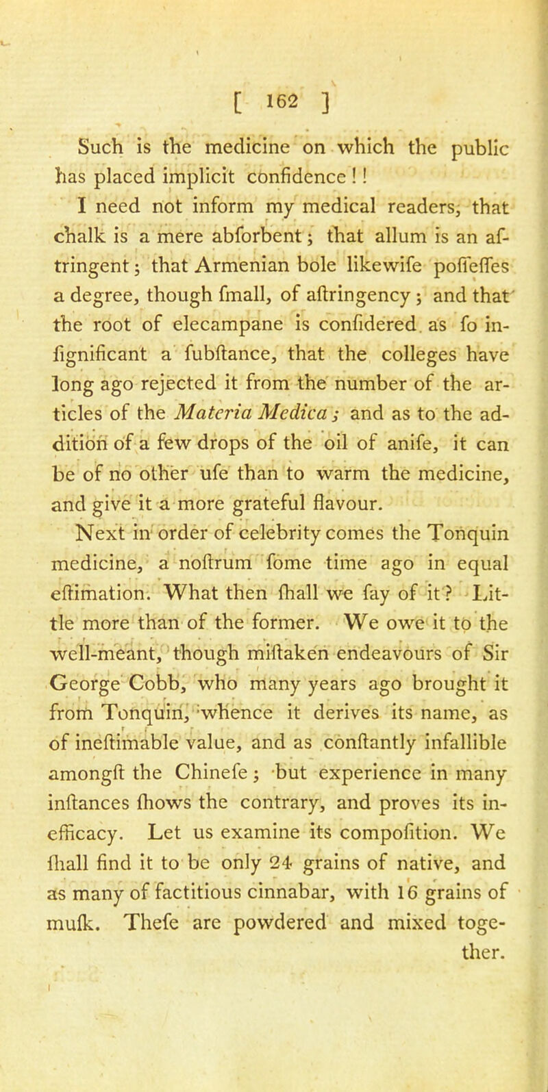 Such is the medicine on which the public has placed implicit confidence !! I need not inform my medical readers, that chalk is a mere abforbent; that allum is an af- tringent; that Armenian bole likewife pofiefies a degree, though fmall, of aftringency; and that the root of elecampane is confidered. as fo in- fignificant a fubftance, that the colleges have long ago rejected it from the number of the ar- ticles of the Materia Medica ; and as to the ad- dition of a few drops of the oil of anife, it can be of no other ufe than to warm the medicine, and give it a more grateful flavour. Next in order of celebrity comes the Tonquin medicine, a noftrum fome time ago in equal eftimation. What then fhall we fay of it? Lit- tle more than of the former. We owe it to the well-meant, though miftaken endeavours of Sir George Cobb, who many years ago brought it from Tonquin, :whence it derives its name, as of ineftimable value, and as conftantly infallible amongft the Chinefe j but experience in many inftances mows the contrary, and proves its in- efficacy. Let us examine its compofition. We mall find it to be only 24 grains of native, and as many of factitious cinnabar, with 16 grains of mufk. Thefe are powdered and mixed toge- ther.