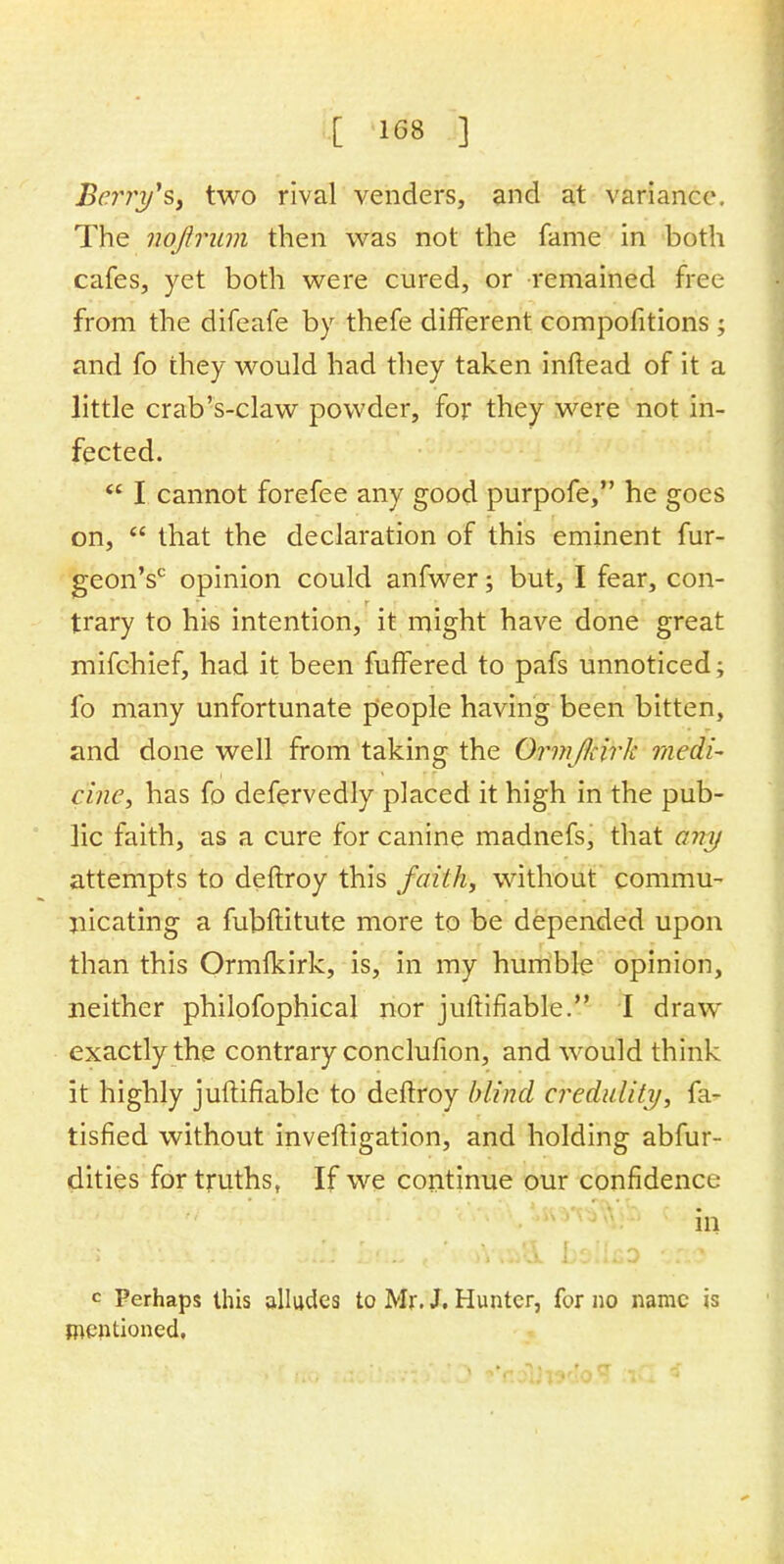 Berty'Sf two rival venders, and at variance. The nqftrum then was not the fame in both cafes, yet both were cured, or remained free from the difeafe by thefe different compofitions; and fo they would had they taken inftead of it a little crab's-claw powder, for they were not in- fected.  I cannot forefee any good purpofe, he goes on,  that the declaration of this eminent fur- geonV opinion could anfwer; but, I fear, con- trary to hi-s intention, it might have done great mifchief, had it been fuffered to pafs unnoticed; fo many unfortunate people having been bitten, and done well from taking the Ormfoirk medi- cine, has fo defervedly placed it high in the pub- lic faith, as a cure for canine madnefs, that any attempts to deftroy this faith, without commu- nicating a fubftitute more to be depended upon than this Ormfkirk, is, in my humble opinion, neither philofophical nor juftifiable. I draw exactly the contrary conclufion, and would think it highly juftifiable to deftroy blind credulity, fa- tisfied without investigation, and holding abfur- dities for truths, If we continue our confidence in c Perhaps this alludes to Mr. J. Hunter, for no name is mentioned.