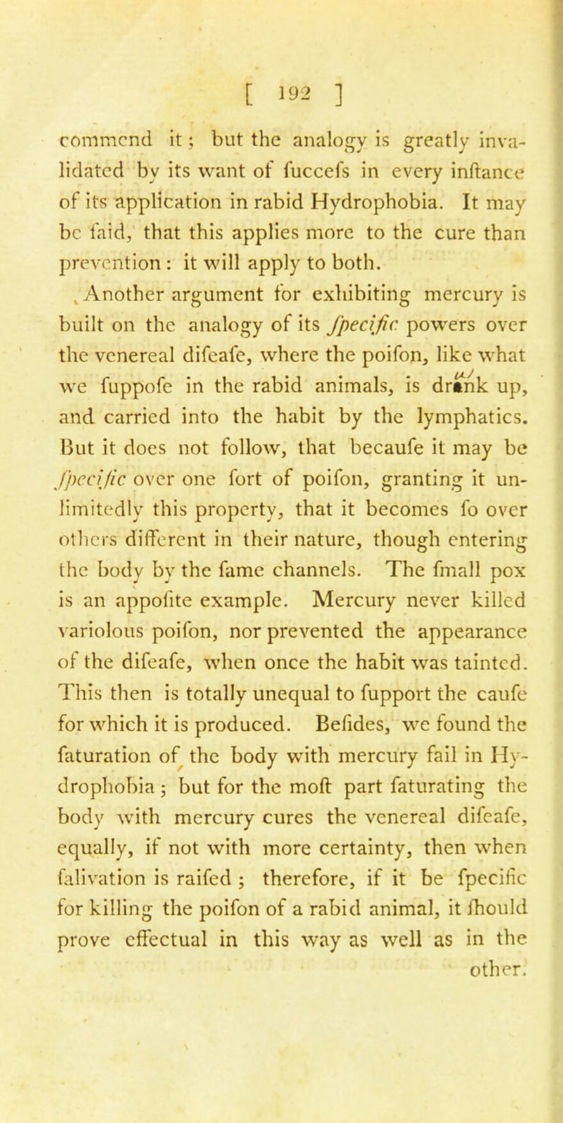 [ tea ] commend it; but the analogy is greatly inva- lidated by its want of fuccefs in every inftance of its application in rabid Hydrophobia. It may be laid, that this applies more to the cure than prevention : it will apply to both. Another argument for exhibiting mercury is built on the analogy of its fpeafir. powers over the venereal difeafe, where the poifon, like what we fuppofe in the rabid animals, is drtnk up, and carried into the habit by the lymphatics. But it does not follow, that becaufe it may be fpecific over one fort of poifon, granting it un- limitedly this property, that it becomes fo over others different in their nature, though entering the body by the fame channels. The fmall pox is an appofite example. Mercury never killed variolous poifon, nor prevented the appearance of the difeafe, when once the habit was tainted. This then is totally unequal to fupport the caufe for which it is produced. Befides, we found the faturation of the body with mercury fail in Hy- drophobia ; but for the molt part faturating the body with mercury cures the venereal difeafe, equally, if not with more certainty, then when falivation is raifed ; therefore, if it be fpeciiic for killing the poifon of a rabid animal, it mould prove effectual in this way as well as in the other.