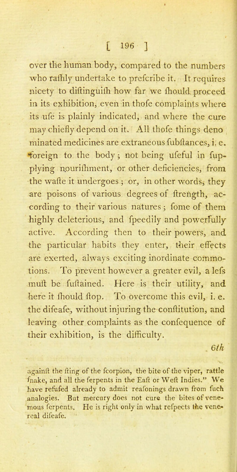 ■ [ 196 ] over the human body, compared to the numbers who rafhly undertake to prefcribe it. It requires nicety to diftinguim how far we mould proceed in its exhibition, even in thofe complaints where its ufe is plainly indicated, and where the cure may chiefly depend on it. All thofe things deno minated medicines are extraneous fubftances, i, e. •foreign to the body; not being ufeful in fup- plying nourifliment, or other deficiencies, from the wafte it undergoes ; or, in other words^ they are poisons of various degrees of ftrength, ac- cording to their various natures; fome of them highly deleterious, and fpeedily and powerfully active. According then to their powers, and the particular habits they enter, their effects are exerted, always exciting inordinate commo- tions. To prevent however a greater evil, a lefs muft be fuftained. Here is their utility, and here it fhould flop. To overcome this evil, i. e. the difeafe, without injuring the conftitution, and leaving other complaints as the confequence of their exhibition, is the difficulty. 6th againft the fting of the fcorpion, the bite of the viper, rattle fnake, and all the ferpents in the Eaft or Weft Indies. We have refufed already to admit reafonings drawn from fuch analogies. But mercury does not cure the bites of vene- mous ferpents. He is right only in what refpects the vene- real difeafe.