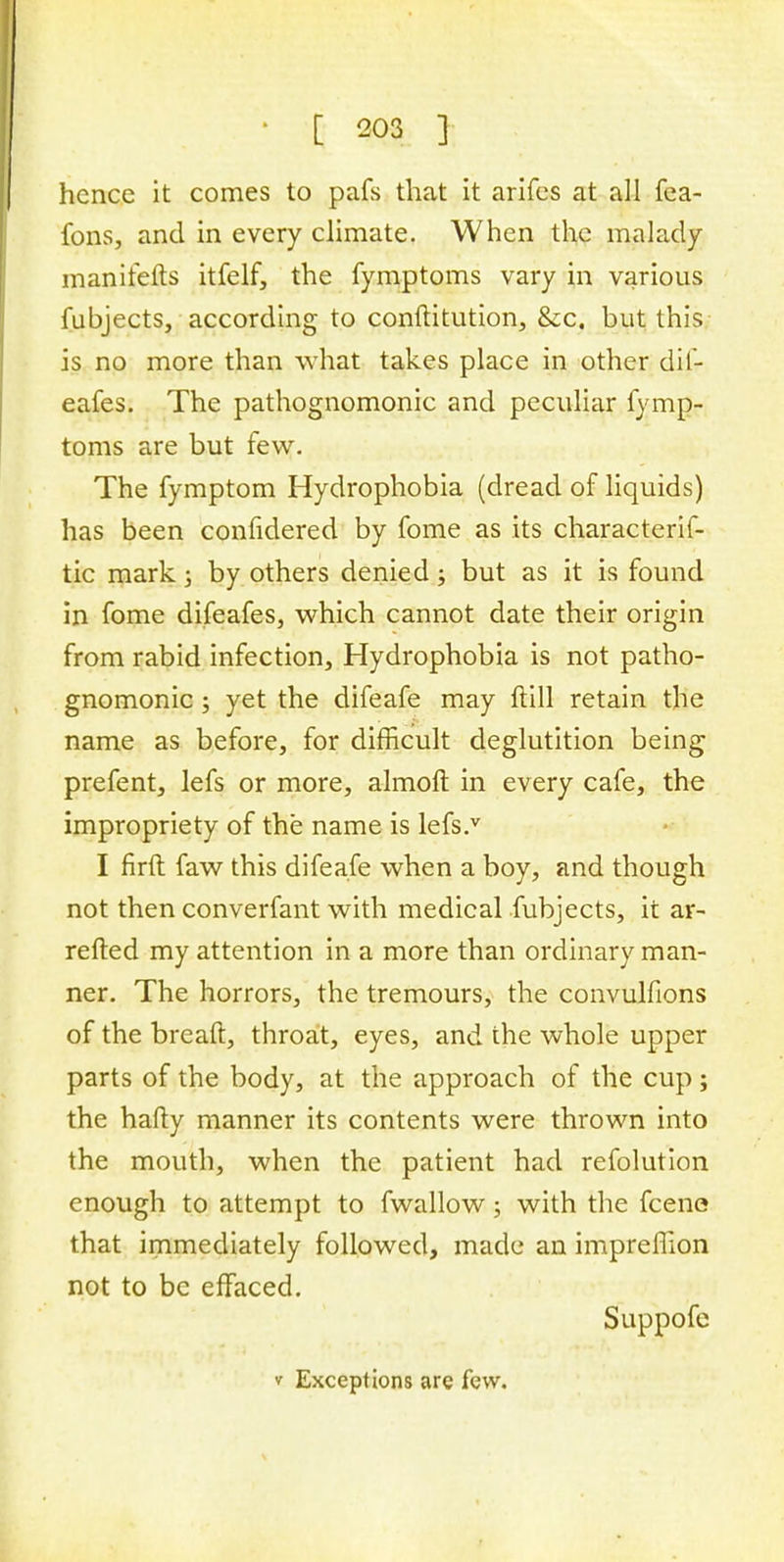 hence it comes to pafs that it arifes at all fea- fons, and in every climate. When the malady manirefts itfelf, the fymptoms vary in various fubjects, according to conftitution, &x. but this is no more than what takes place in other dif- eafes. The pathognomonic and peculiar fymp- toms are but few. The fymptom Hydrophobia (dread of liquids) has been confidered by fome as its characterif- tic mark5 by others denied; but as it is found in fome difeafes, which cannot date their origin from rabid infection, Hydrophobia is not patho- gnomonic ; yet the difeafe may ftill retain the name as before, for difficult deglutition being prefent, lefs or more, almoft in every cafe, the impropriety of the name is lefs.v I firft faw this difeafe when a boy, and though not then converfant with medical fubjects, it ar- retted my attention in a more than ordinary man- ner. The horrors, the tremours, the convulfions of the breaft, throat, eyes, and the whole upper parts of the body, at the approach of the cup ; the hafty manner its contents were thrown into the mouth, when the patient had refolution enough to attempt to fwallow; with the fcene that immediately followed, made an impreffion not to be effaced. Suppofe v Exceptions are few.