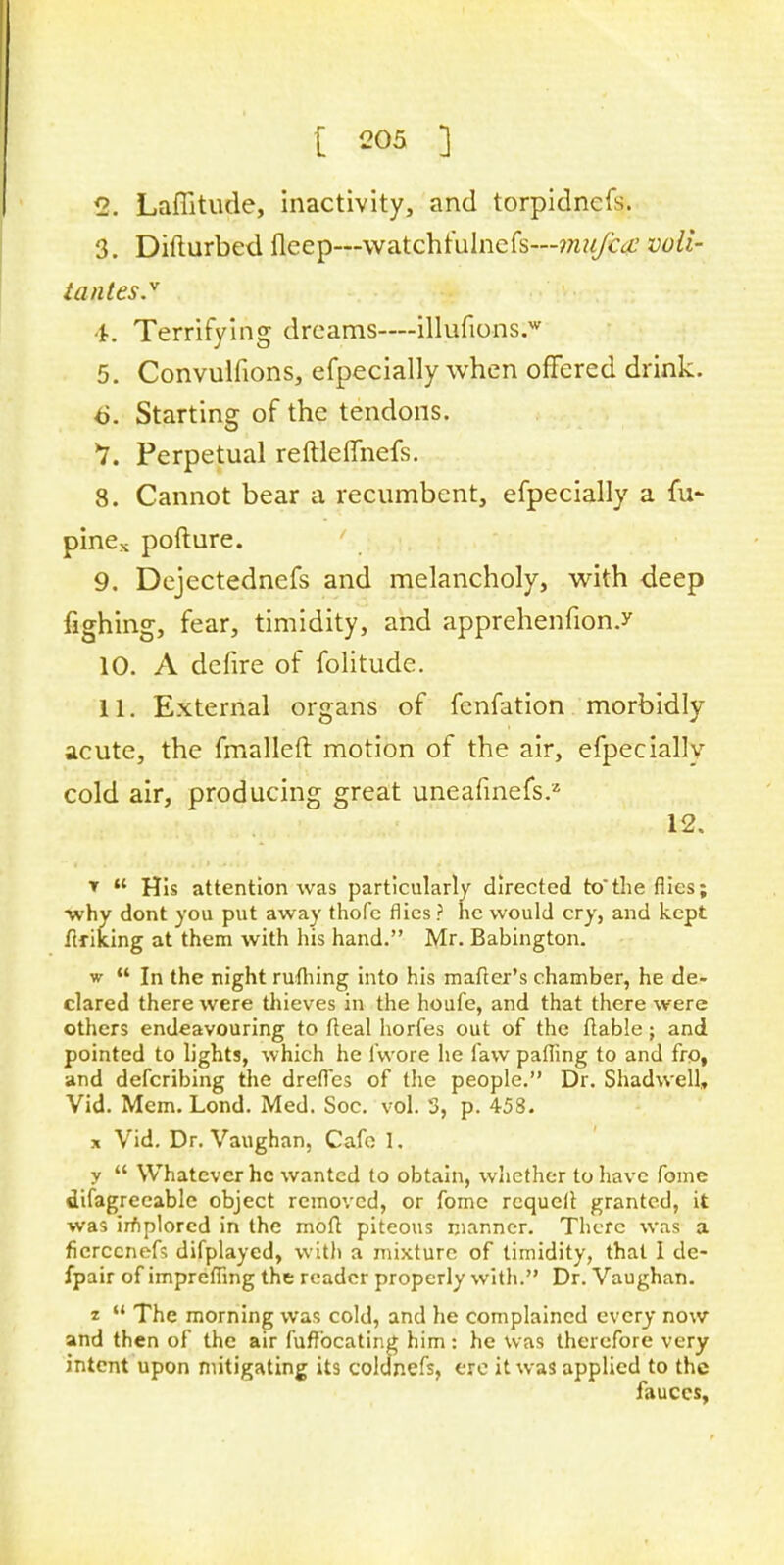 2. Laffitude, inactivity, and torpidncfs. 3. Difturbed fleep---watchtulncfs—mujca voli- tantes. 4. Terrifying dreams—illufions.w 5. Convulfions, efpecially when offered drink. 6. Starting of the tendons. V. Perpetual reftleffnefs. 8. Cannot bear a recumbent, efpecially a fu- pines pofture. 9. Dejectednefs and melancholy, with deep fighing, fear, timidity, and apprehenfion.y 10. A defire of folitude. 11. External organs of fenfation morbidly acute, the fmalleft motion of the air, efpecially cold air, producing great uneafinefs.2 12, ▼  His attention was particularly directed tothe flics; ■why dont you put away thofe flies ? he would cry, and kept Arising at them with his hand. Mr. Babington. w  In the night rufhing into his matter's chamber, he de- clared there were thieves in the houfe, and that there were others endeavouring to Ileal horfes out of the (table ; and pointed to lights, which he ivvore he faw palling to and fro, and defcribing the drefles of the people. Dr. Shadwell, Vid. Mem. Lond. Med. Soc. vol. 3, p. 458. * Vid. Dr. Vaughan, Cafe 1. y  Whatever he wanted to obtain, whether to have fomc difagrecable object removed, or fome rcquell granted, it was implored in the mod piteous manner. There was a ficrccneft difplayed, with a mixture of timidity, that I de- fpair of imprefling the reader properly with. Dr. Vaughan. t-  The morning was cold, and he complained every now and then of the air fuffocating him: he was therefore very intent upon mitigating its coldnefs, ere it was applied to the fauces,