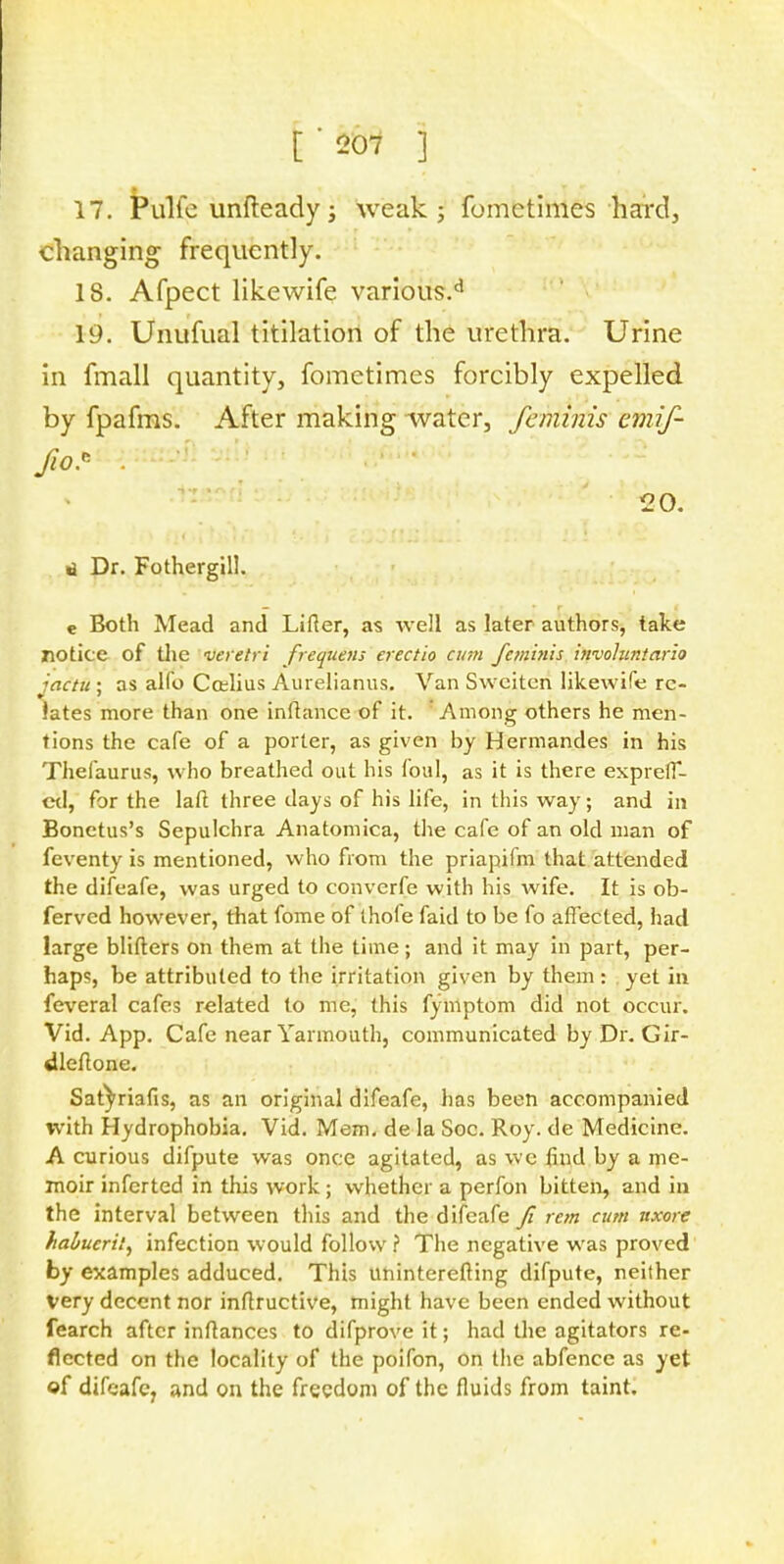 17. Pulfe unfteady; weak; fomctimes hard, changing frequently. IS. Afpect likewife various.d 19. Unufual titilation of the urethra. Urine in fmall quantity, fometimes forcibly expelled by fpafms. After making water, feminis emif- >.c • 20. <t Dr. Fothergill. e Both Mead and Lifier, as well as later authors, take notice of the veretri frequens erectio cum femi?iis invohintario iactu ; as alfo Cctlius Aurelianus. Van Swciten likewife re- lates more than one infhmce of it. Among others he men- tions the cafe of a porter, as given by Hermandes in his Thefaurus, who breathed out his foul, as it is there expreff- ed, for the laft three days of his life, in this way; and in Bonetus's Sepulchra Anatomica, the cafe of an old man of feventy is mentioned, who from the priapifm that attended the difeafe, was urged to converfe with his wife. It is ob- ferved however, that fome of thofe faid to be fo affected, had large blifters on them at the time; and it may in part, per- haps, be attributed to the irritation given by them: yet in feveral cafes related to me, this fymptom did not occur. Vid. App. Cafe near Yarmouth, communicated by Dr. Gir- dleftone. Satyriafis, as an original difeafe, has been accompanied with Hydrophobia. Vid. Mem. de la Soc. Roy. de Medicine. A curious difpute was once agitated, as we find by a me- moir inferted in this work; whether a perfon bitten, and in the interval between this and the difeafe Ji rem cum ttxore habucril, infection would follow? The negative was proved by examples adduced. This uninterefiing difpute, neither Very decent nor inftructive, might have been ended without fearch after inftanccs to difprove it; had the agitators re- flected on the locality of the poifon, on the abfence as yet of difeafe, and on the freedom of the fluids from taint.