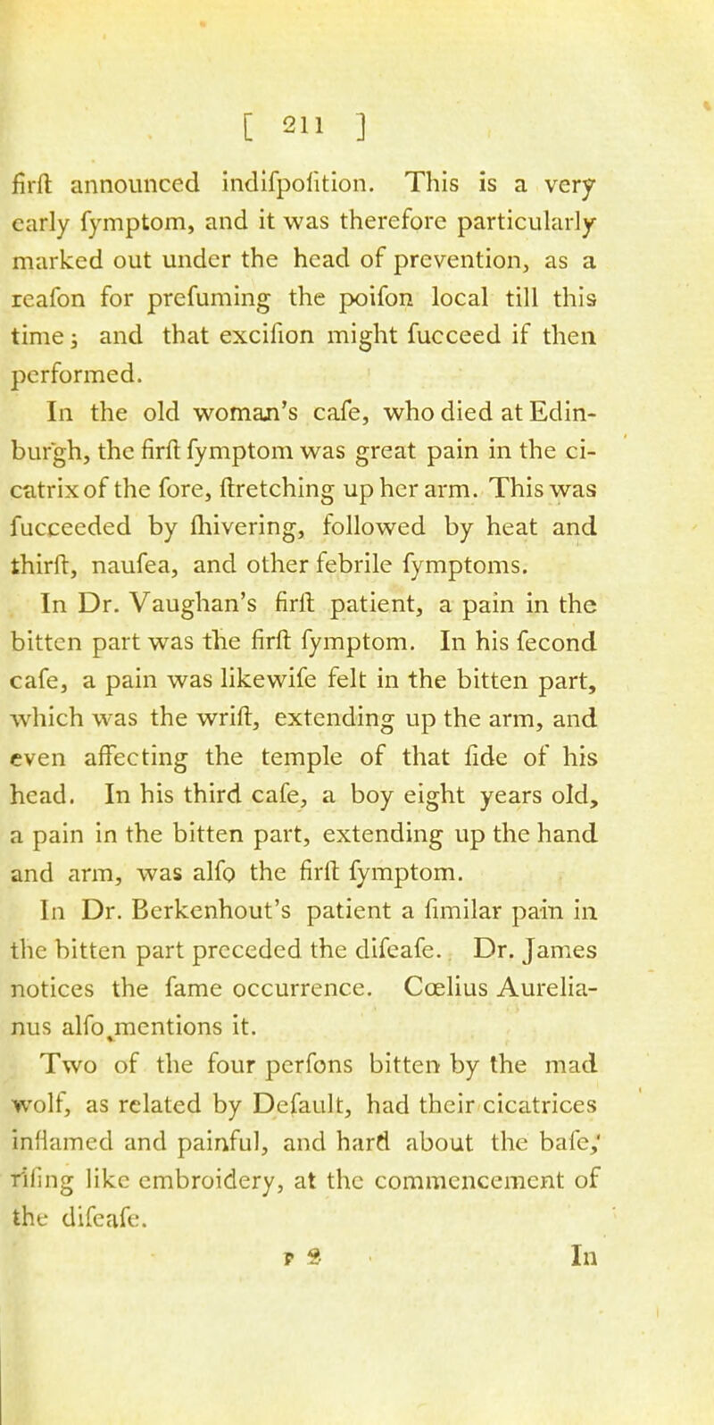 fii-ft announced indifpolition. This is a very early fymptom, and it was therefore particularly marked out under the head of prevention, as a reafon for prefuming the poifon local till this time; and that excifion might fucceed if then performed. In the old woman's cafe, who died at Edin- burgh, the firft fymptom was great pain in the ci- catrix of the fore, ftretching up her arm. This was fucceeded by fhivering, followed by heat and third, naufea, and other febrile fymptoms. In Dr. Vaughan's firft patient, a pain in the bitten part was the firft fymptom. In his fecond cafe, a pain was likewife felt in the bitten part, which was the wrift, extending up the arm, and even affecting the temple of that fide of his head. In his third cafe, a boy eight years old, a pain in the bitten part, extending up the hand and arm, was alfo the firft fymptom. In Dr. Berkenhout's patient a fimilar pain in the bitten part preceded the difeafe. Dr. James notices the fame occurrence. Ccelius Aurelia- nus alfojnentions it. Two of the four perfons bitten by the mad wolf, as related by Default, had their cicatrices inflamed and painful, and hard about the bale,' riling like embroidery, at the commencement of the difeafe. p 8 In