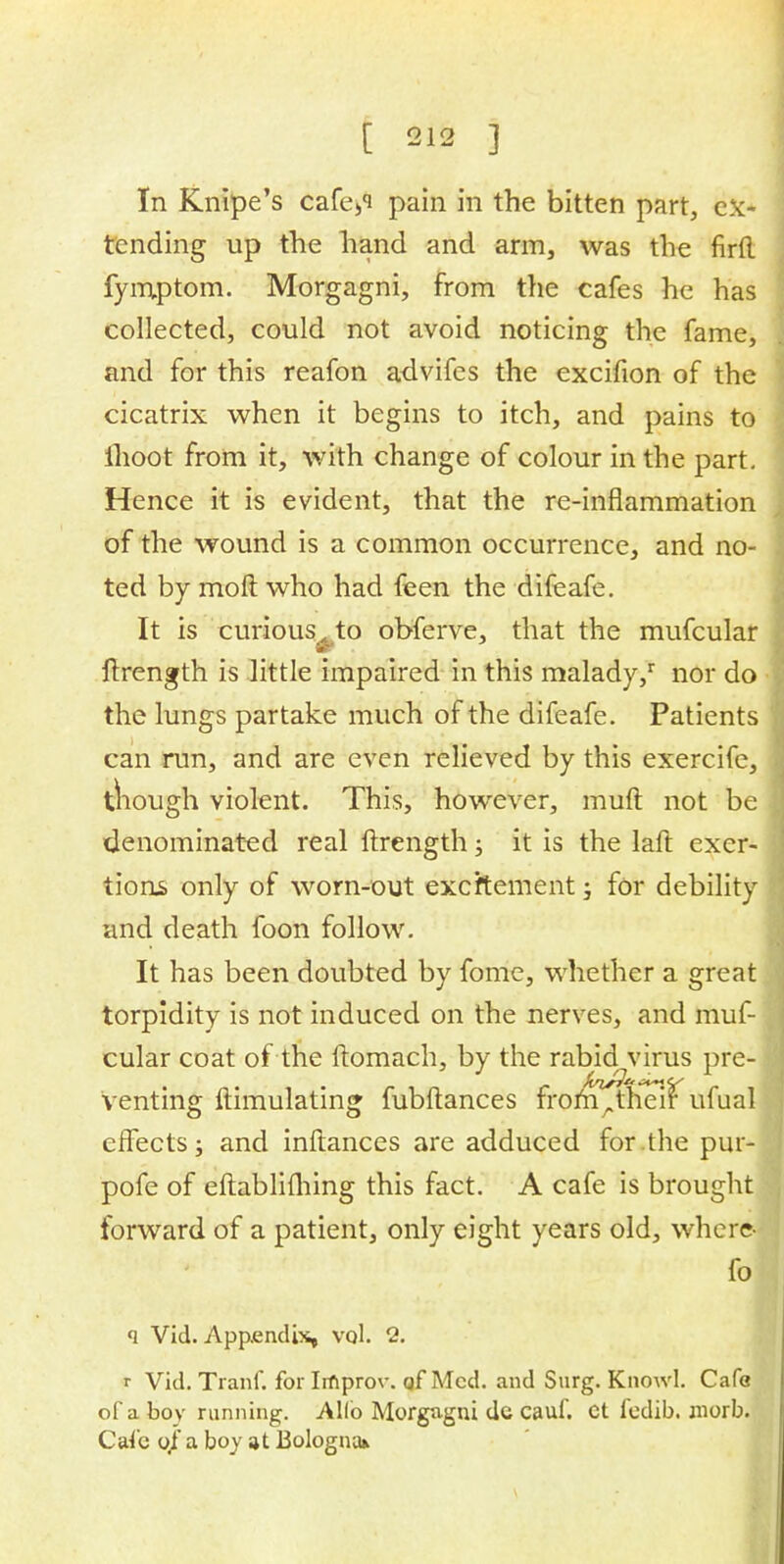 In Knipe's cafe»i pain in the bitten part, ex- tending up the hand and arm, was the firfl. fymptom. Morgagni, from the cafes he has collected, could not avoid noticing the fame, and for this reafon advifes the excifion of the cicatrix when it begins to itch, and pains to ihoot from it, with change of colour in the part. Hence it is evident, that the re-inflammation of the wound is a common occurrence, and no- ted by moll who had feen the difeafe. It is curious A to obferve, that the mufcular ftrength is little impaired in this malady/ nor do the lungs partake much of the difeafe. Patients can run, and are even relieved by this exercife, though violent. This, however, muft not be denominated real ftrength; it is the laft exer- tions only of worn-out exeftement; for debility and death foon follow. It has been doubted by fome, whether a great torpidity is not induced on the nerves, and muf- cular coat of the ftomach, by the rabid virus pre- venting ftimulating fubftances from,, their ufual effects; and inftances are adduced for.the pur- pofe of eftablifhing this fact. A cafe is brought forward of a patient, only eight years old, where- fo q Vid. Appendix, vol. 2. r Vid. Tranf. for Irnprov. qf Med. and Surg. Knowl. Cafe of a boy running. Alio Morgagni dc cauf. Ct fedib. niorb. Cafe 0/ a boy at Bologna*