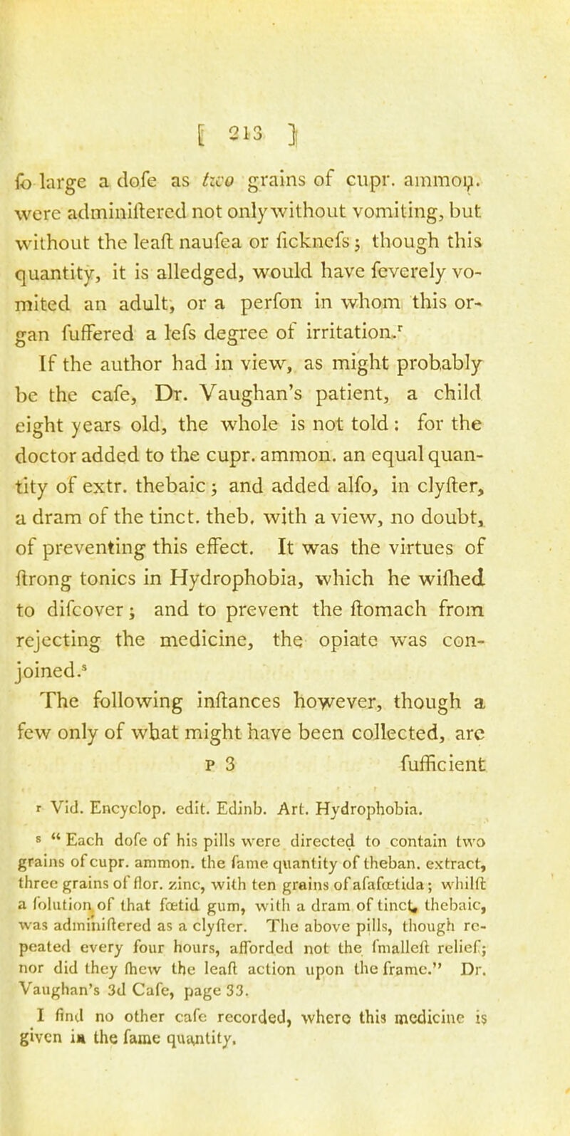 fo large a dofe as hco grains of cupr. ammon. were administered not only without vomiting, but without the leaft naufea or ficknefs; though this quantity, it is alledged, would have fevcrely vo- mited an adult, or a perfon in whom this or-> jran fufFered a lefs decree of irritation/ If the author had in view, as might probably be the cafe, Dr. Vaughan's patient, a child eight years old, the whole is not told : for the doctor added to the cupr. ammon. an equal quan- tity of extr. thebaic ; and added alfo, in clyfter, a dram of the tinct. theb, with a view, no doubt, of preventing this effect. It was the virtues of ftrong tonics in Hydrophobia, which he wimed to difcover; and to prevent the ftomach from rejecting the medicine, the opiate was con- joined.5 The following inftances however, though a few only of what might have been collected, arc p 3 fufficient r Vid. Encyclop. edit. Edinb. Art. Hydrophobia. s  Each dofe of his pills were directed to contain two grains of cupr. ammon. the fame quantity of theban. extract, three grains of flor. zinc, with ten grains of afafcetida; whilft a folution of that foetid gum, with a dram of tinct, thebaic, was adminiftered as a clyfter. The above pills, though re- peated every four hours, afforded not the fmalleft relief; nor did they (hew the leafl; action upon the frame. Dr. Vaughan's 3d Cafe, page 33. I find no other cafe recorded, where this medicine is given in the fame quantity.