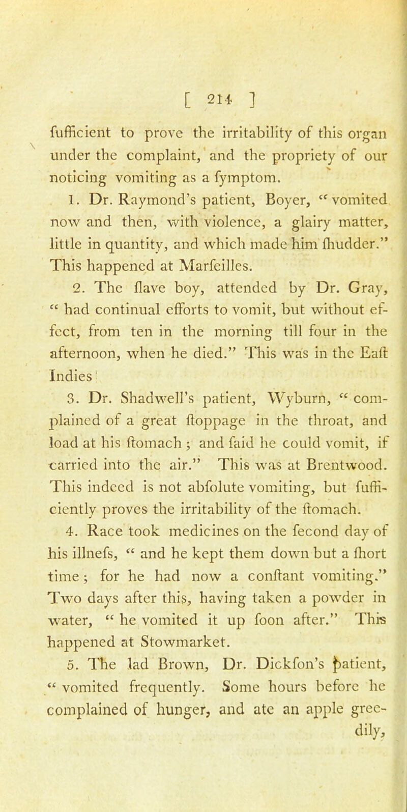 fufficient to prove the irritability of this organ under the complaint, and the propriety of our noticing vomiting as a fymptom. 1. Dr. Raymond's patient, Boyer, vomited now and then, with violence, a glairy matter, little in quantity, and which made him fhudder. This happened at Marfeilles. 2. The flave boy, attended by Dr. Gray,  had continual efforts to vomit, but without ef- fect, from ten in the morning till four in the afternoon, when he died. This was in the Eaffc Indies 3. Dr. Shadwell's patient, Wyburn,  com- plained of a great floppage in the throat, and load at his ftomach ; and faid he could vomit, if carried into the air. This was at Brentwood. This indeed is not abfolute vomiting, but fuffi- ciently proves the irritability of the ftomach. 4. Race took medicines on the fecond day of his illnefs,  and he kept them down but a fhort time; for he had now a conftant vomiting. Two days after this, having taken a powder in water,  he vomited it up foon after. This happened at Stowmarket. 5. The lad Brown, Dr. Dickfon's patient,  vomited frequently. Some hours before he complained of hunger, and ate an apple gree- dily,