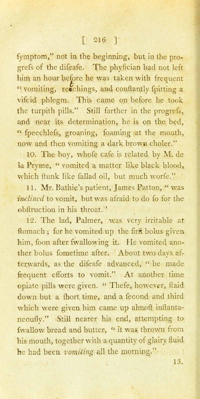 fymptom, not in the beginning', but in the pro- grefs of the difeafe. The phyfician had not left him, an hour before he was taken with frequent  vomiting, retchings, and conftantly fpitting a vifcid phlegm. This came on before he took the turpith pills. Still farther in the progrefs, and near its determination, he is on the bed,  fpeechlefs, groaning, foaming at the mouth, now and then vomiting a dark brown choler. 10. The boy, whofe cafe is related by M. de la Pryme,  vomited a matter like black blood, which flunk like fallad oil, but much worfe. 11. Mr. Bathie's patient, James Patton,  was inclined to vomit, but was afraid to do fo for the obflruction in his throat.'' 12. The lad, Palmer, was very irritable at ftomach; for he vomited up the firft bolus given him, foon after fwallowing it. He vomited ano- ther bolus fometime after. About two days, af- terwards, as the difeafe advanced,  he made frequent efforts to vomit. At another time opiate pills were given.  Thefe, however, (laid down but a Ihort time, and a fecond and third which were given him came up almoft inftanta- neoufly. Still nearer his end, attempting to fwallow bread and butter,  it was thrown from his mouth, together with a quantity of glairy fluid he had been vomilmg all the morning. 13.