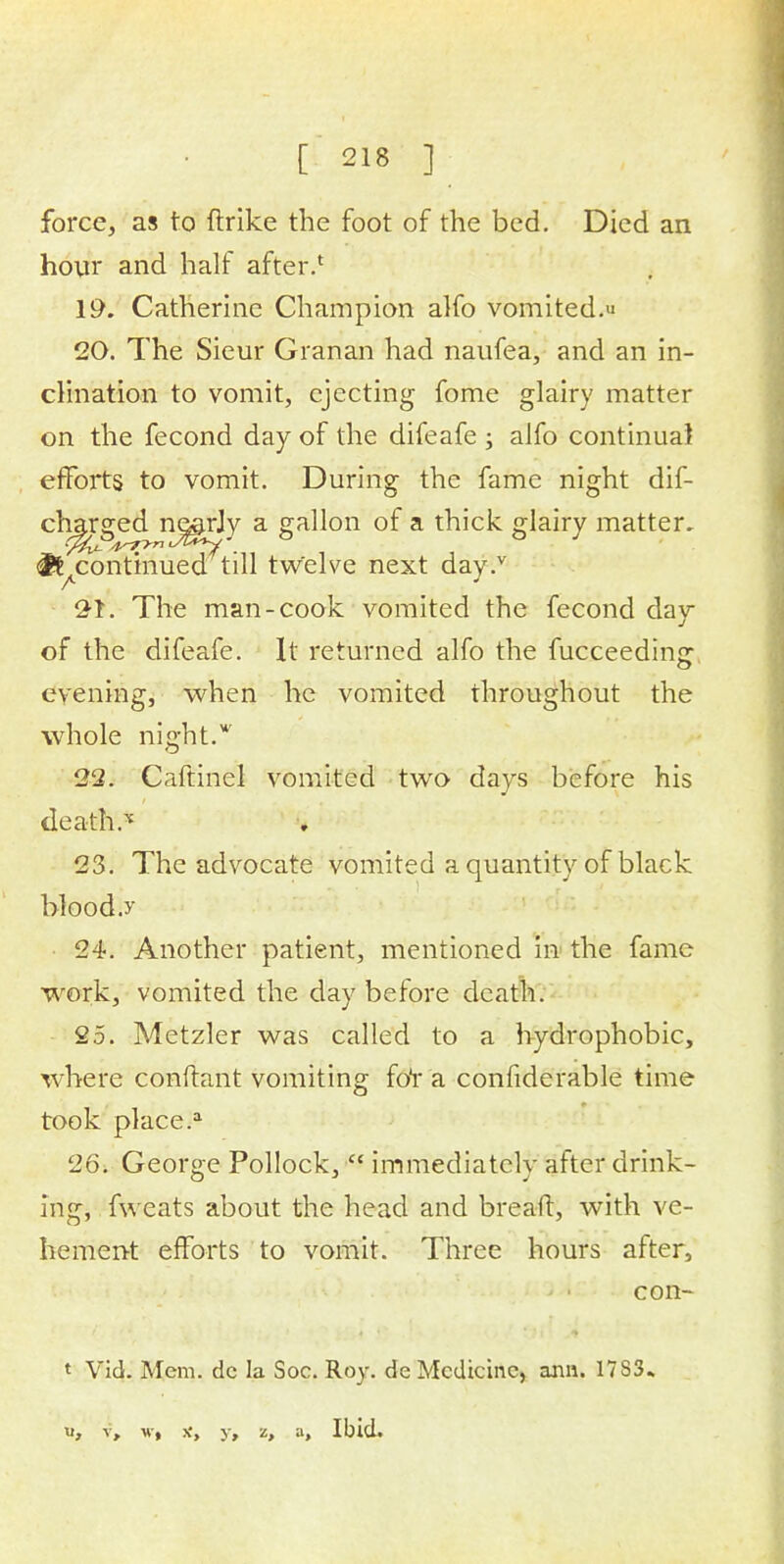 force, as to ftrike the foot of the bed. Died an hour and half after.1 19. Catherine Champion alfo vomited. 20. The Sieur Granan had naufea, and an in- clination to vomit, ejecting fome glairy matter on the fecond day of the difeafe ; alfo continual efforts to vomit. During the fame night dif- charged nj&rjy a gallon of a thick glairy matter. & continued till twelve next day.v 21. The man-cook vomited the fecond day of the difeafe. It returned alfo the fucceedin<r evening, when he vomited throughout the whole night.w 22. Caftinel vomited two days before his death.* 23. The advocate vomited a quantity of black blood.y 24. Another patient, mentioned in the fame work, vomited the day before death. 25. Metzler was called to a hydrophobic, where conftant vomiting fot'a confiderable time took place.a 26. George Pollock,  immediately after drink- ing, fweats about the head and bread, with ve- hement efforts to vomit. Three hours after, con- t Vid. Mem. dc la Soc. Roy. de Medicine, arm. 17S3. u, v, w, jc, y, z, a, Ibid.