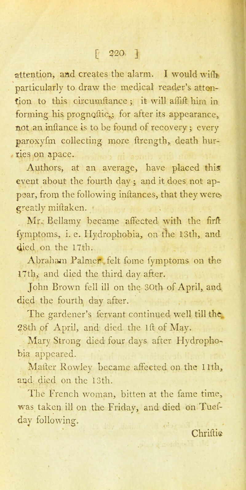 attention, and creates the alarm. I would with particularly to draw the medical reader's atten- tion to this circumftance ; it will affift him in forming his prognqftic^ for after its appearance, not an inftance is to be found of recovery; every paroxyfm collecting more ftrength, death hur- ries on apace. Authors, at an average, have placed this: event about the fourth day; and it does not ap- pear, from the following inftances, that they were> greatly miftaken. Mr. Bellamy became affected with the firfl fymptoms, i. e. Hydrophobia, on the 13th, and 4ied on the 17th. Abraham Palmer. felt fome fymptoms on the 17th, and died the third day after. John Brown fell ill on the 30th of April, and died the fourth day after. The gardener's fervant continued well till the 28th of April, and died the lft of May. Mary Strong died four days after Hydropho- bia appeared. Matter Rowley became affected on the 11th, and died on the 13th. The French woman, bitten at the fame time, was taken ill on the Friday, and died on Tuef- day following. Chriftie