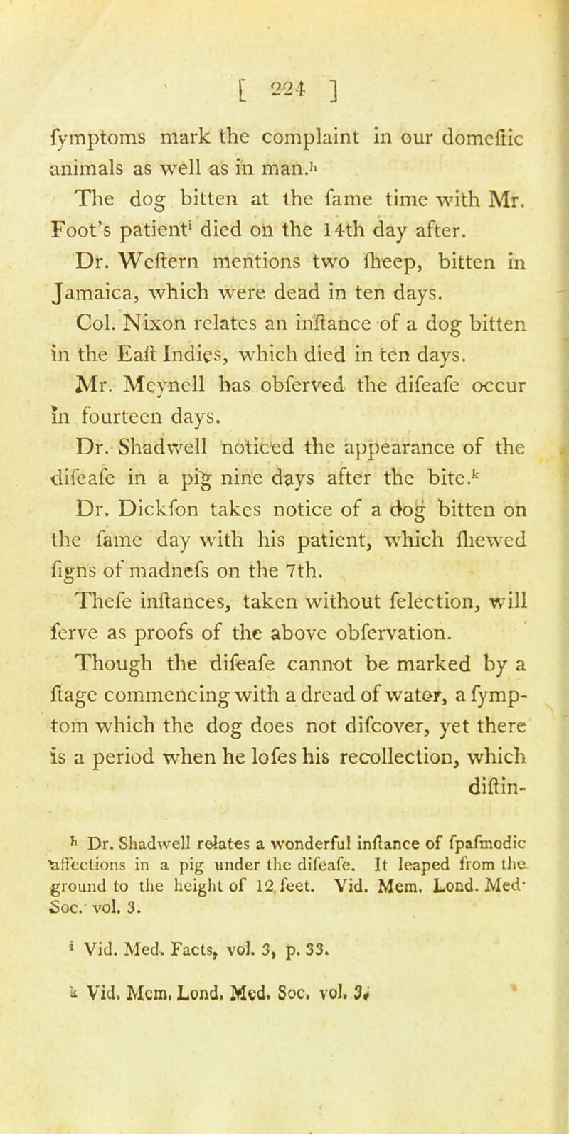 fymptoms mark the complaint in our domcftic animals as well as in man.'1 The dog bitten at the fame time with Mr. Foot's patient' died on the 14th day after. Dr. Weftern mentions two fheep, bitten in Jamaica, which were dead in ten days. Col. Nixon relates an in'ftahce of a dog bitten in the Earl Indies, which died in ten days. Mr. Meynell has obferved the difeafe occur In fourteen days. Dr. Shadwell noticed the appearance of the difeafe in a pig nine days after the bite.k Dr. Dickfon takes notice of a dog bitten on the fame day with his patient, which mewed figns of madnefs on the 7th. Thefe inftances, taken without felection, will ferve as proofs of the above obfervation. Though the difeafe cannot be marked by a ftage commencing with a dread of water, a fymp- tom which the dog does not difcover, yet there is a period when he lofes his recollection, which diffih- h Dr. Shadwell relates a wonderful inftanee of fpafmodic tiffections in a pig under the difeafe. It leaped from the ground to the height of 12. feet. Vid. Mem. Lond. Med Soc. vol. 3. • Vid. Med. Facts, vol. 3, p. 33. k Vid. Mem. Lond. Med. Soc. vol. 3;