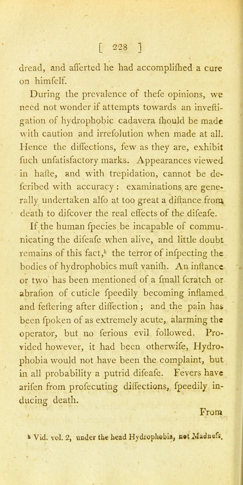 dread, and affertcd he had accomplifhed a cure on himfclf. During the prevalence of thefe opinions, we need not wonder if attempts towards an invefti- gation of hydrophobic cadavera mould be made with caution and irrefolution when made at ail- Hence the diffections, few as they are, exhibit fuch unfatisfactory marks. Appearances viewed in hafte, and with trepidation, cannot be de- fcribed with accuracy : examinations are gene- rally undertaken alfo at too great a diftance from death to difcover the real effects of the difeafe. If the human fpecies be incapable of commu- nicating the difeafe when alive, and little doubt remains of this fact,k the terror of infpecting the bodies of hydrophobics muft vanifh. An inftance or two has been mentioned of a fmall fcratch or abrafion of cuticle fpeedily becoming inflamed and fettering after diffection ; and the pain has been fpoken of as extremely acute, alarming the operator, but no ferious evil followed. Pro- vided however, it had been otherwife, Hydro- phobia would not have been the complaint, but in all probability a putrid difeafe. Fevers have arifen from profecuting diffections, fpeedily in- ducing death. From * Vid. vol. 2, under the head Hydrophobia, n»t Madnefs.