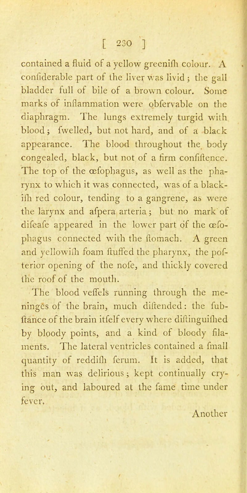 contained a fluid of a yellow greenifli colour. A confiderable part of the liver was livid; the gall bladder full of bile of a brown colour. Some marks of inflammation were obfervable on the diaphragm. The lungs extremely turgid with blood; fwelled, but not hard, and of a black appearance. The blood throughout the body congealed, black, but not of a firm confidence. The top of the cefophagus, as well as the pha- rynx to which it was connected, was of a black- ifh red colour, tending to a gangrene, as were the larynx and afpera arteria; but no mark of difeafe appeared in the lower part of the cefo- phagus connected with the flomach. A green and yellowilh foam fluffed the pharynx, the pos- terior opening of the nofe, and thickly covered the roof of the mouth. The blood veffels running through the me- ninges of the brain, much diltended: the fub- ftance of the brain itfelf every where diftinguilhed by bloody points, and a kind of bloody fila- ments. The lateral ventricles contained a fmall quantity of reddifh ferum. It is added, that this man was delirious; kept continually cry- ing out, and laboured at the fame time under fever. Another