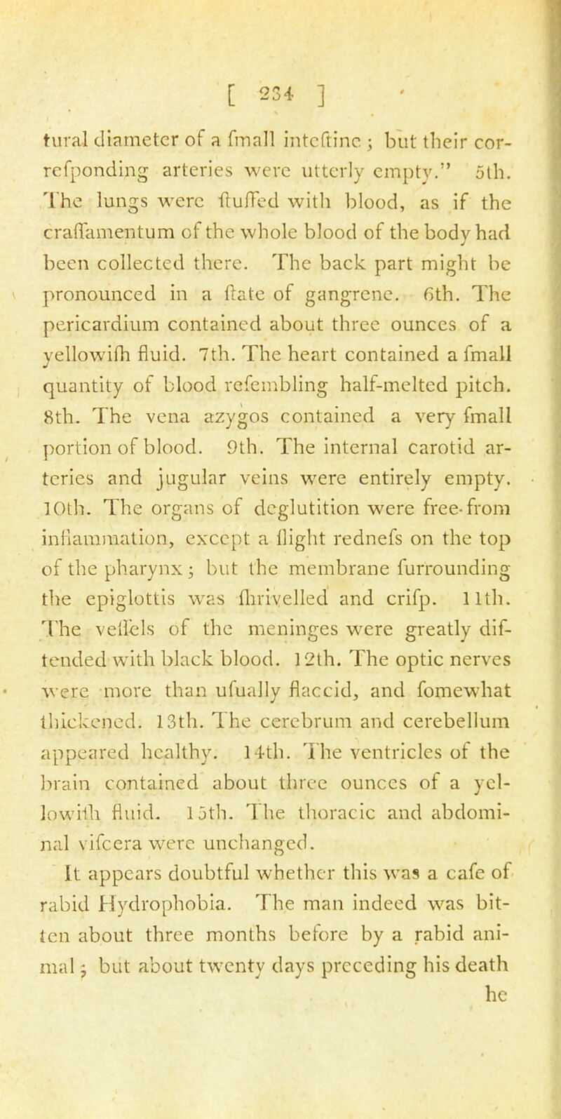 tural diameter of a fmall inteftine ; but their cor- refponding arteries were utterly empty. 5th. The lungs were Huffed with blood, as if the craflamentum of the whole blood of the body had been collected there. The back part might be pronounced in a Hate of gangrene. 6th. The pericardium contained about three ounces of a yellowifh fluid. 7th. The heart contained a fmall quantity of blood refembling half-melted pitch. 8th. The vena azygos contained a very fmall portion of blood. 9th. The internal carotid ar- teries and jugular veins were entirely empty. 10th. The organs of deglutition were free-from inflammation, except a flight rednefs on the top of the pharynx ; but the membrane furrounding the epiglottis was fhrivelled and crifp. 11th. The veilels of the meninges were greatly dif- tended with black blood. 12th. The optic nerves were more than ufually flaccid, and fomewhat thickened. 13th. The cerebrum and cerebellum appeared healthy. 14th. The ventricles of the brain contained about three ounces of a yel- lowifh fluid. 15th. The thoracic and abdomi- nal vifcera were unchanged. It appears doubtful whether this was a cafe of rabid Hydrophobia. The man indeed was bit- ten about three months before by a rabid ani- mal -7 but about twenty days preceding his death he