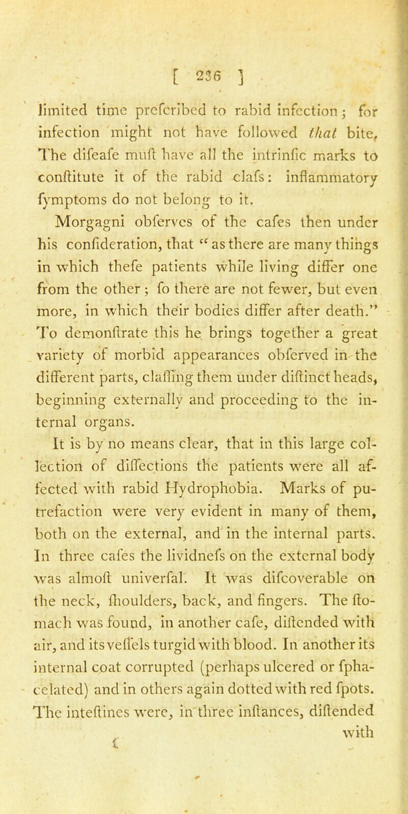 limited time prefcribed to rabid infection; for infection might not have followed that bite, The difeafe mutt have all the intrinfic marks to conftitute it of the rabid clafs: inflammatory fymptoms do not belong to it. Morgagni obferves of the cafes then under his confideration, that <c as there are manv things in which thefe patients while living differ one from the other ; fo there are not fewer, but even more, in which their bodies differ after death. To demonflrate this he brings together a great variety of morbid appearances obferved in the different parts, darling them under diftinct heads, beginning externally and proceeding to the in- ternal organs. It is by no means clear, that in this large col- lection of diflections the patients were all af- fected with rabid Hydrophobia. Marks of pu- trefaction were very evident in many of them, both on the external, and in the internal parts. In three cafes the lividnefs on the external body was almoft univerfal. It was difcoverable on the neck, moulders, back, and fingers. The fto- mach was found, in another cafe, diftended with air, and its veffels turgid with blood. In another its internal coat corrupted (perhaps ulcered or fpha- c elated) and in others again dotted with red fpots. The intefti'nes were, in three inftances, diftended with