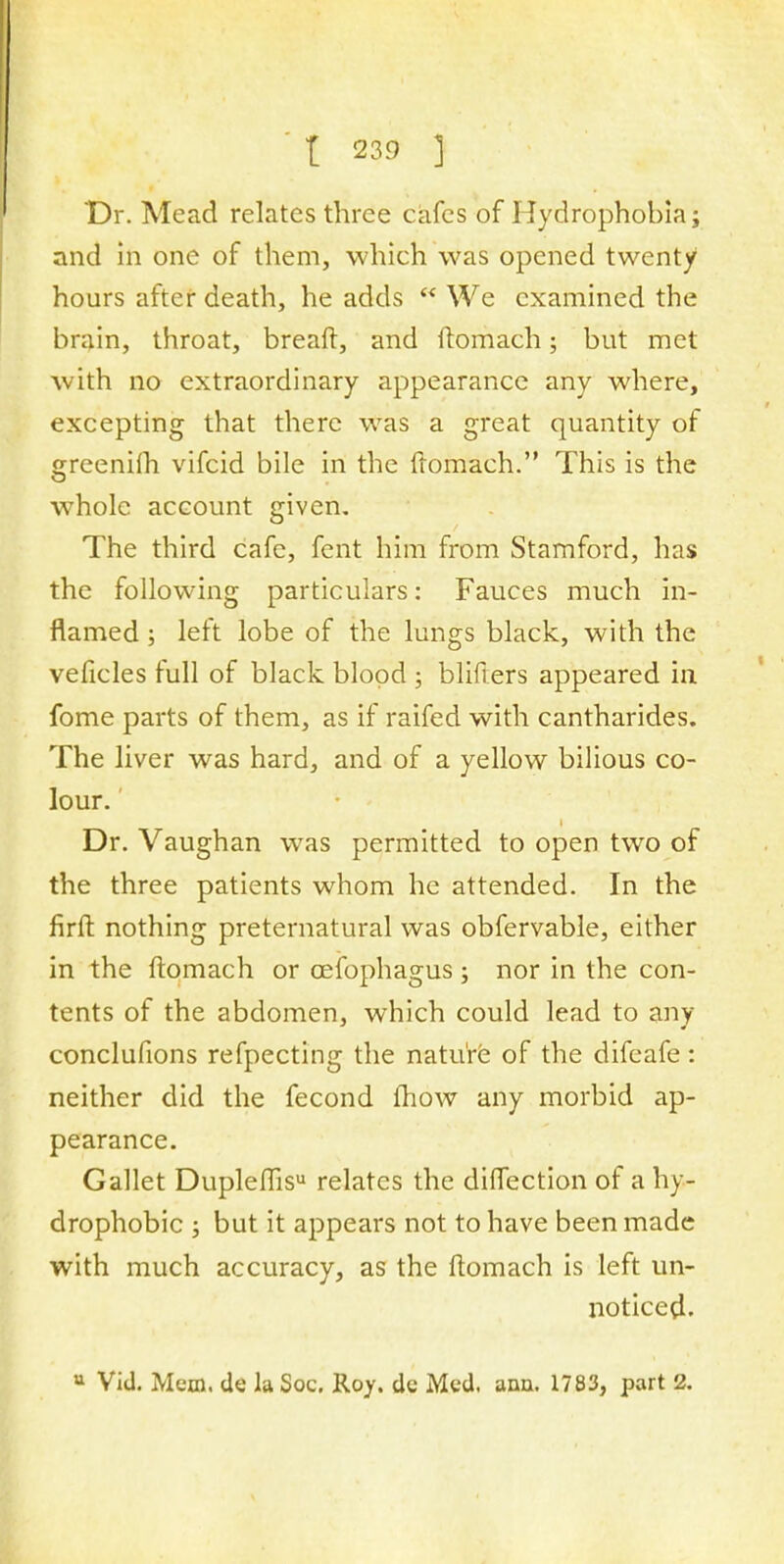 Dr. Mead relates three cafes of Hydrophobia; and in one of them, which was opened twenty hours after death, he adds  We examined the brain, throat, breaft, and ftomach; but met with no extraordinary appearance any where, excepting that there was a great quantity of greenilh vifcid bile in the ftomach. This is the whole account given. The third cafe, fent him from Stamford, has the following particulars: Fauces much in- flamed ; left lobe of the lungs black, with the veficles full of black blood ; blifters appeared in fome parts of them, as if raifed with cantharides. The liver was hard, and of a yellow bilious co- lour. Dr. Vaughan was permitted to open two of the three patients whom he attended. In the firft nothing preternatural was obfervable, either in the ftomach or cefophagus ; nor in the con- tents of the abdomen, which could lead to any conclufions refpecting the nature of the difeafe: neither did the fecond mow any morbid ap- pearance. Gallet Dupleffisu relates the direction of a hy- drophobic ; but it appears not to have been made with much accuracy, as the ftomach is left un- noticed. u Vid. Mem. de la Soc. Roy. de Med. ann. 1783, part 2.