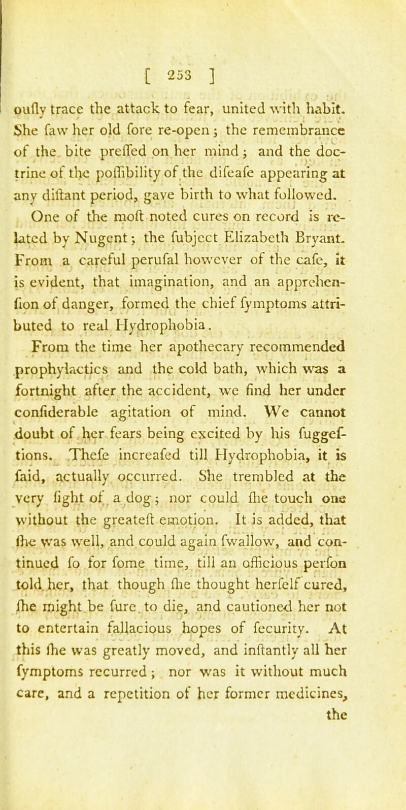 ouflv trace the attack to fear, united with habit. She faw her old fore re-open; the remembrance of the bite prelfed on her mind ; and the doc- trine of the pothbility of the difeafe appearing at any diftant period, gave birth to what followed. One of the molt noted cures on record is re- lated by Nugent; the fubject Elizabeth Bryant. From a careful perufal however of the cafe, it is evident, that imagination, and an apprehen- fion of danger, formed the chief fymptoms attri- buted to real Hydrophobia. From the time her apothecary recommended prophylactics and the cold bath, which was a fortnight after the accident, we find her under confiderable agitation of mind. We cannot doubt of her fears being excited by his fuggef- tions. Thefe increafed till Hydrophobia, it is faid, actually occurred. She trembled at the very light of. a dog ; nor could fhe touch one without the greateft emotion. It is added, that fhe was well, and could again fwallow, and con- tinued fo for fome time, till an officious perfon told her, that though fhe thought herfelf cured, fhe might be fure.to die, and cautioned her not to entertain fallacious hopes of fecurity. At this fhe was greatly moved, and inftantly all her fymptoms recurred ; nor was it without much care, and a repetition of her former medicines, the