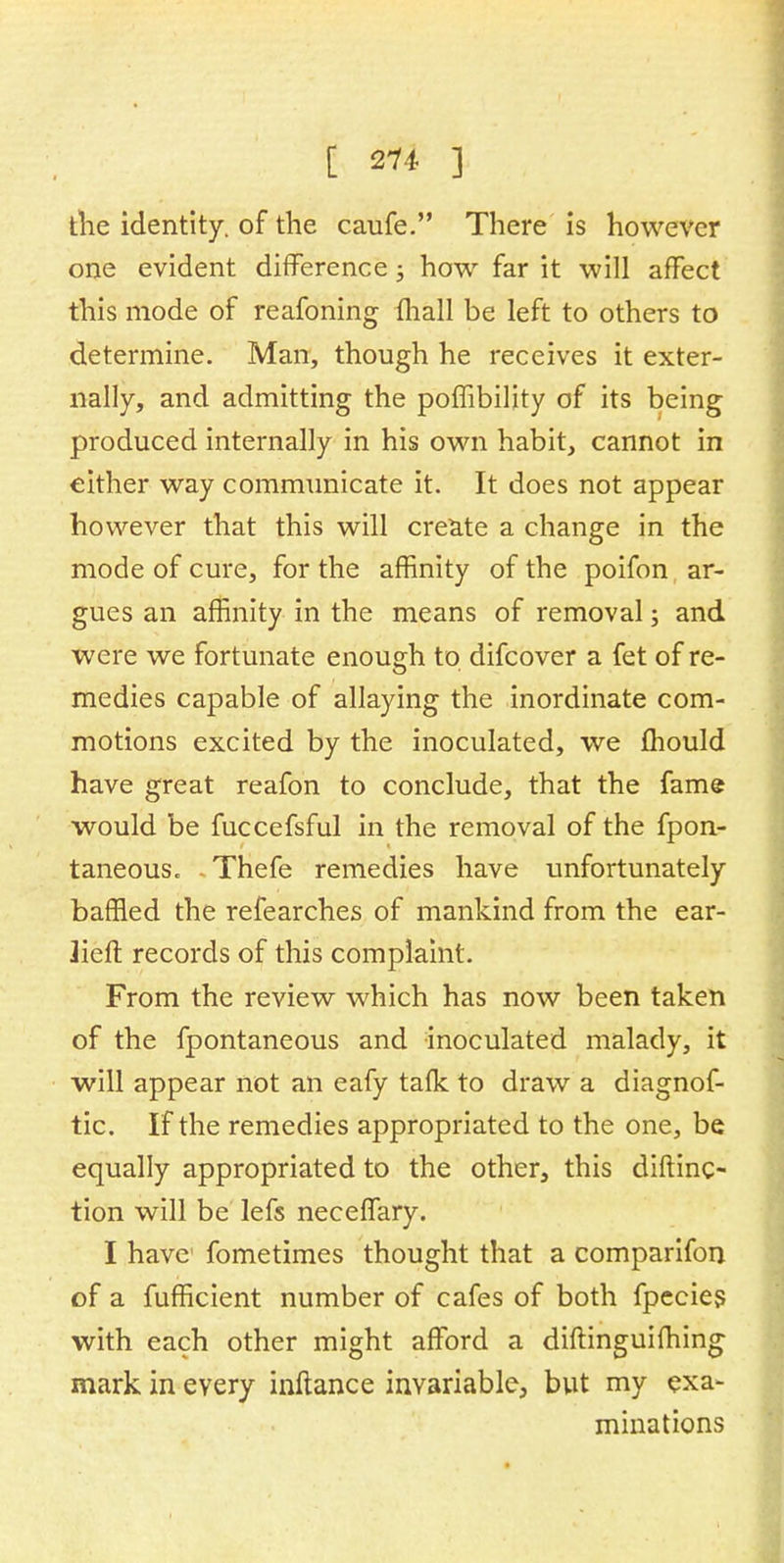 the identity, of the caufe. There is however one evident difference; how far it will affect this mode of reafoning (hall be left to others to determine. Man, though he receives it exter- nally, and admitting the pombility of its being produced internally in his own habit, cannot in either way communicate it. It does not appear however that this will create a change in the mode of cure, for the affinity of the poifon ar- gues an affinity in the means of removal; and were we fortunate enough to difcover a fet of re- medies capable of allaying the inordinate com- motions excited by the inoculated, we fhould have great reafon to conclude, that the fame would be fuccefsful in the removal of the fpon- taneous. Thefe remedies have unfortunately baffled the refearches of mankind from the ear- 2ieft records of this complaint. From the review which has now been taken of the fpontaneous and inoculated malady, it will appear not an eafy tafk to draw a diagnof- tic. If the remedies appropriated to the one, be equally appropriated to the other, this diftinc- tion will be lefs neceffary. I have fometimes thought that a comparifon of a fufficient number of cafes of both fpecies with each other might afford a diftinguifhing mark in every inftance invariable, but my exa- minations