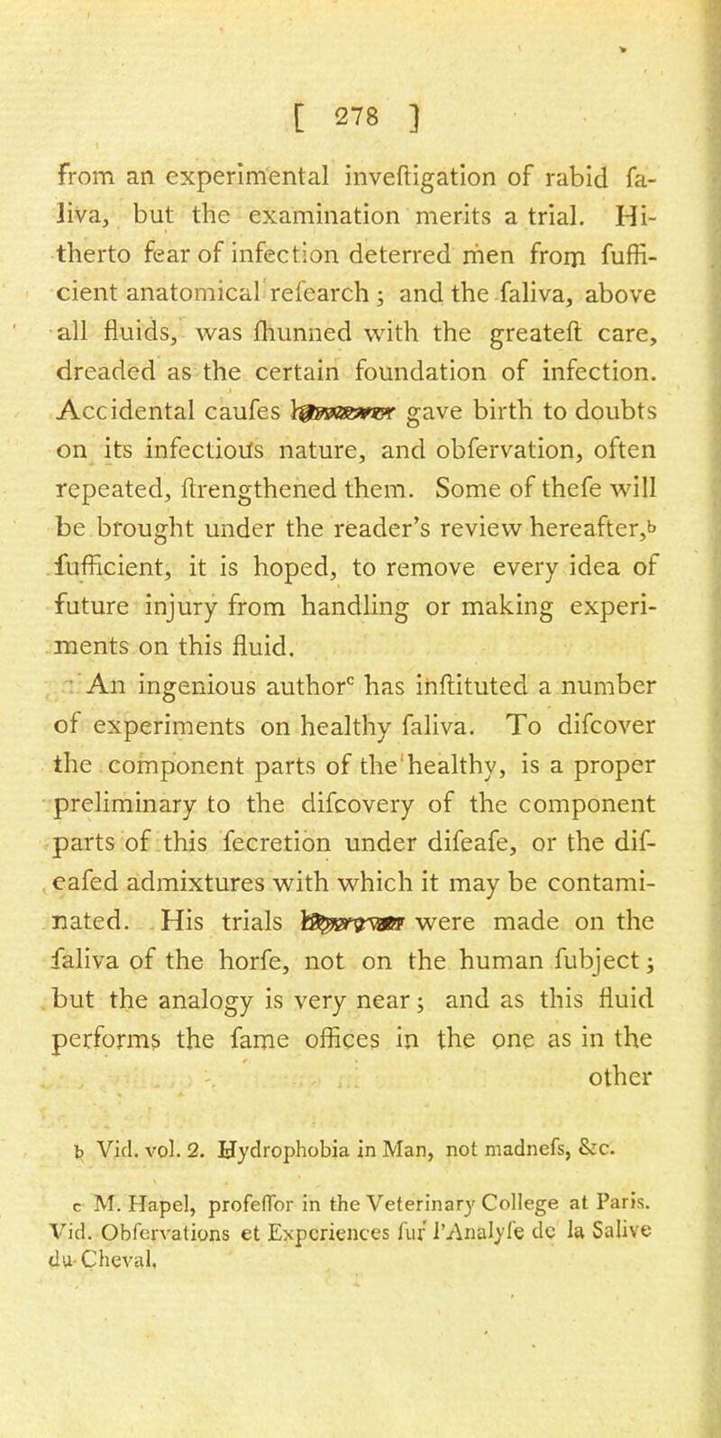 from an experimental inveftigation of rabid fa- liva, but the examination merits a trial. Hi- therto fear of infection deterred men from fuffi- cient anatomical refearch ; and the faliva, above all fluids, was fhunned with the greateft care, dreaded as the certain foundation of infection. Accidental caufes \^msm?r gave birth to doubts on its infections nature, and obfervation, often repeated, ftrengthened them. Some of thefe will be brought under the reader's review hereafter^ fufHcient, it is hoped, to remove every idea of future injury from handling or making experi- ments on this fluid. An ingenious author0 has inftituted a number of experiments on healthy faliva. To difcover the component parts of the'healthy, is a proper preliminary to the difcovery of the component parts of this fecretion under difeafe, or the dif- eafed admixtures with which it may be contami- nated. His trials \&p&wm were made on the faliva of the horfe, not on the human fubject; but the analogy is very near; and as this fluid performs the fame offices in the one as in the other b Vid. vol. 2. Hydrophobia in Man, not madnefs, &c. c M. Hapel, profeflbr in the Veterinary College at Paris. Vid. Obfervations et Experiences fur I'An&Iyfe dc la Salive du Cheval,