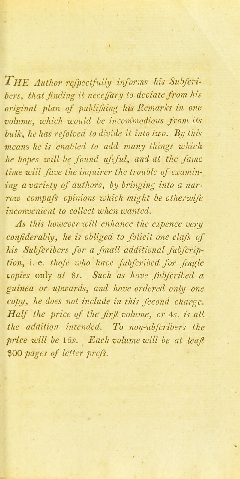 I HE Author refpectfully informs his SubfcH- bers, that fueling it necej'ary to deviate from his original plan of publijhing his Remarks in one volume, which, would be incommodious from its bulk, he has refolved to divide it into two. By this means he is enabled to add many things which he hopes will be found nfeful, and at the fame time will fave the inquirer the trouble of examin- ing a variety of authors, by bringing into a nar- row compafs opinions which might be otherwife inconvenient to collect when wanted. As this however will enhance the expence very confiderably, he is obliged to folicit one clafs of his Subfcribers for a fmall additional fubferip- tion, i. e. thofe who have fubferibed for jingle copies only at Ss. Such as have fubferibed a guinea or upwards, and have ordered only one copy, he does not include in this fecond charge. Half the price of the firft volume, or As. is all the addition intended. To non-ubferibers the price will be 15s. Each volume will be at leaf $00 pages of letter prefs.