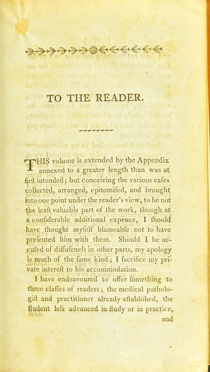 TO THE READER. r^mS volume .is extended by the Appendix annexed to a greater length than was at fjrft intended; but conceiving the various cafes collected, arranged, epitomifed, and brought into one point under the reader's view^ to be not the ieaft valuable part of the work, though at a, confiderable additional expence,. I fhould haye thought myfelf blameable , not to have prefented him with them. Should I be ac- cufed of diffufenefs in other parts, my apology is piuch of the fame kind; I facrlfice my pri- vate interefl: to his accommodation. I have endeavoured to offer fomething to three clalfes of readers; the medical patholo- gift and practitioner already eflabliflied, the (^udent lefs advanced in ftudy or in practice, and «