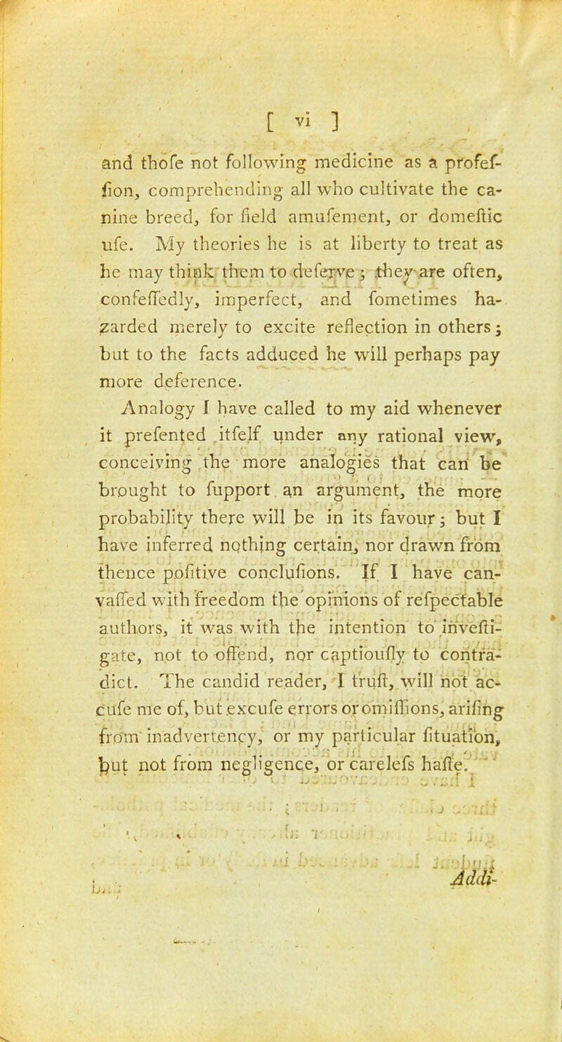 and thofe not following medicine as a profef- fion, comprehending all who cultivate the ca- nine breed, for field amufement, or domeftic ufe. My theories he is at liberty to treat as he may think them to defexve; ihey-^are often, conFefTedly, imperfect, and fometimes ha- zarded merely to excite reflection in others; but to the facts adduced he will perhaps pay more deference. Analogy I have called to my aid whenever it prefented .itfelf under any rational view, conceiving the more analogies that eari be brought to fupport, argument, the more probability there will be in its favour j but I have inferred nothing certainj nor drawn from thence pofitive conclufions. ' If I hiaye can- vafTed with freedom the opinions of re'fpectable authors, it was with the intention to'irivefti- gate, not to offend, nor captioufly to contra- dict. The candid reader, I t'riift, will hot ac- c'ufe me of, but .exxufe errors or ornilhons, arifihg fro'm inadvertency, or my particular fituatibn, ^iit not from negligence,'or'carelefs hafle. '