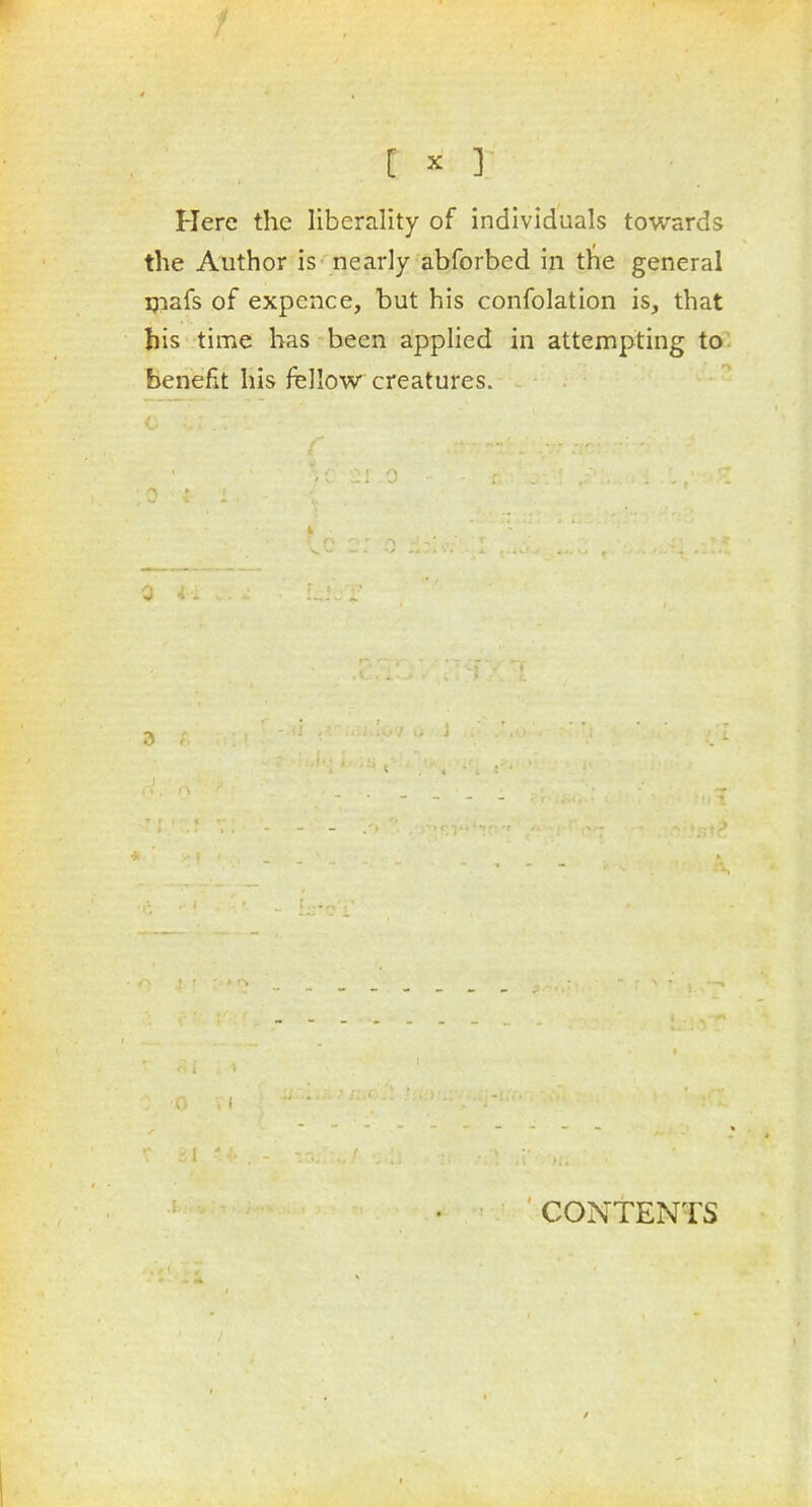 Here the liberality of individuals towards the Author is nearly abforbed in the general ijiafs of expence, but his confolation is, that bis time has been applied in attempting to benefit his fellow creatures. CONTENTS /