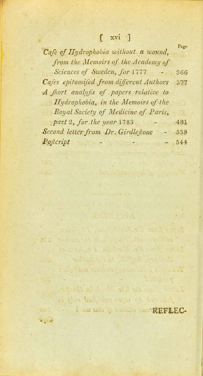 Page Cafe of Hydrophobia without a zvomidy from the Memoirs of the Academy of Sciences of Sweden^ for 1117 - 366 Cafes epitomifed from different Authors 377 A Jhort analyfis of papers relative to Hydrophobiay in the Memoirs of the Royal Society of Medicine of Paris^ ipart2y forJhe year \l%'i - 481 Second letter from Dr. Girdlefone - 538 Ppftcript - ' - 544 REFLEC-