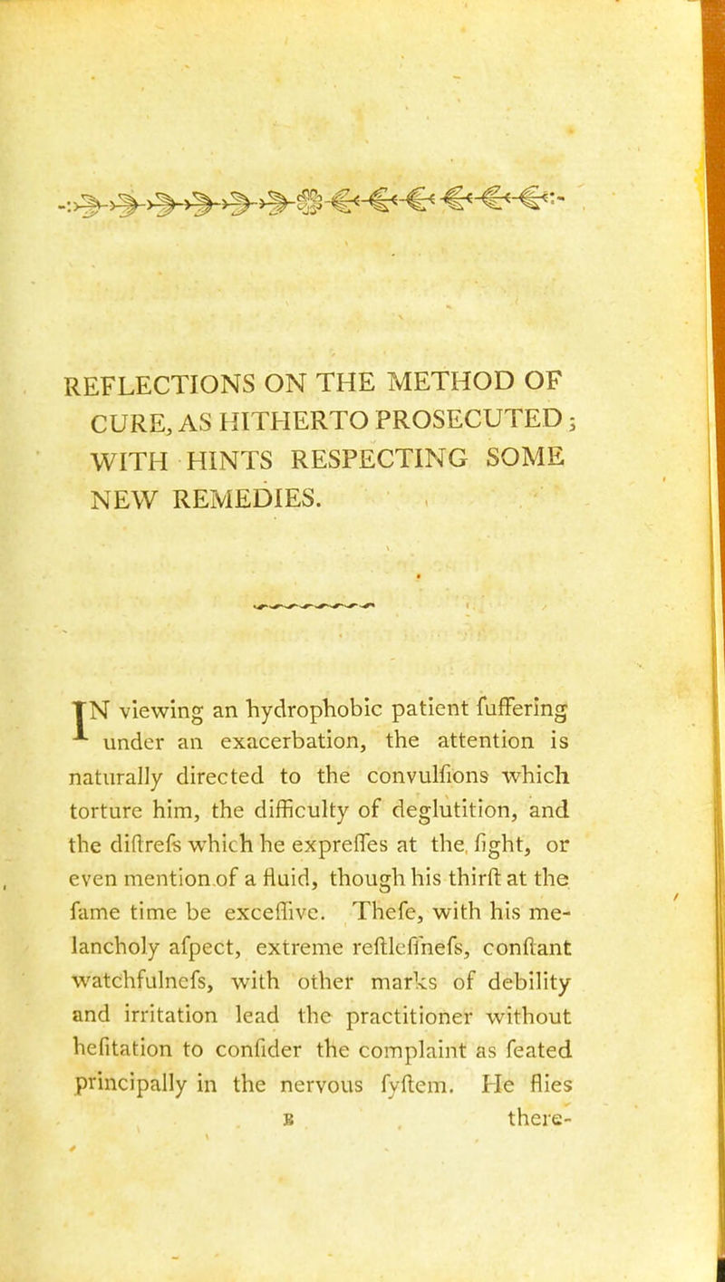 REFLECTIONS ON THE METHOD OF CURE, AS HITHERTO PROSECUTED; WITH HINTS RESPECTING SOME NEW REMEDIES. TN viewing an hydrophobic patient fuffering under an exacerbation, the attention is naturally directed to the convulfions which torture him, the difficulty of deglutition, and the diftrefs which he expreffes at the, fight, or even mention.of a fluid, though his thirft at the fame time be exceffive. Thefe, with his me- lancholy afpect, extreme reftlcffnefs, conflant watchfulnefs, with other marks of debility and irritation lead the practitioner without hefitation to confider the complaint as feated principally in the nervous fyftem. He flies B , there-