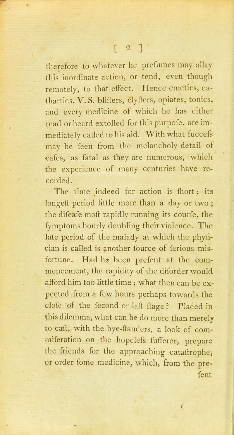 therefore to whatever he prefumes may allay this inordinate action, or tend, even though remotely, to that effect. Hence emetics, ca- thartics, V. S. bliflers, clyfters, opiates, tonics, and every medicine of which he has either read or heard extolled for this purpofe, are im- mediately called to his aid. With what fuccefs may be feen from the melancholy detail of cafes, as fatal as they are numerous, which the experience of many centuries have re- corded. The time indeed for action is fliort; its longeft period little more than a day or two ; the difeafe moft rapidly running its courfe, the fymptoms hourly doubling their violence. The late period of the malady at which the phyli- cian is called is another fource of ferious mis- fortune. Had he been prefent at the com- mencement, the rapidity of the diforder would afford him too little time ; what then can be ex- pected from a few hours perhaps towards the clofe of the fecond or laft ftage ? Placed in this dilemma, what can he do more than merely to caff, with the bye-ftanders, a look of com- miferation on the hopelefs fufferer, prepare the friends for the approaching cataltrophe, or order feme mcdicinCj which, from the pre- fent