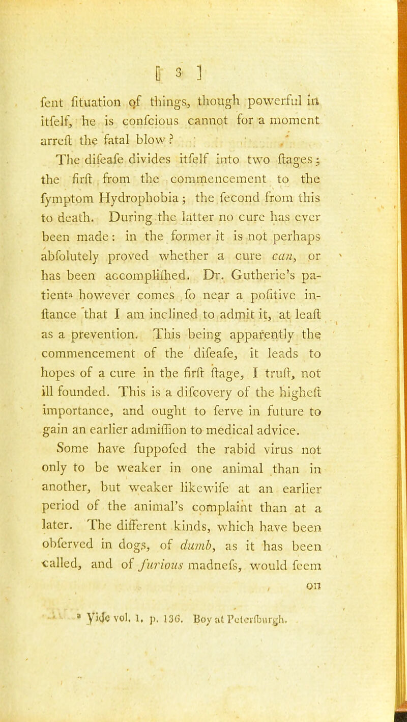 fent fituation qf things, though powerful ill itfelf, he is confcious cannot for a moment arreft the fatal blow ? ; The difeafe divides itfelf into two ftages; the firft , from the commencement to the fymptom Hydrophobia; the fecond from this to death. During the latter no cure has ever been made: in the former it is not perhaps abfolutely proved whether a cure can, or has been accompliflied. Dr. Gutherie's pa- tienta however comes fo near a pofitive in- ftance that I am inclined to admit it, at leaft as a prevention. This being apparently the commencement of the difeafe, it leads to hopes of a cure in the firft ftage, I truft, not ill founded. This is a difcovery of the higheft importance, and ought to ferve in future to gain an earher admiflion to medical advice. Some have fuppofed the rabid virus not only to be weaker in one animal than in another, but weaker likewife at an earlier period of the animal's complaint than at a later. The different kinds, which have been obfervcd in dogs, of dumb, as it has been called, and of furious madnefs, would fcem on a yijevol. 1, p. 136. Boy at rclcifTjurgh.