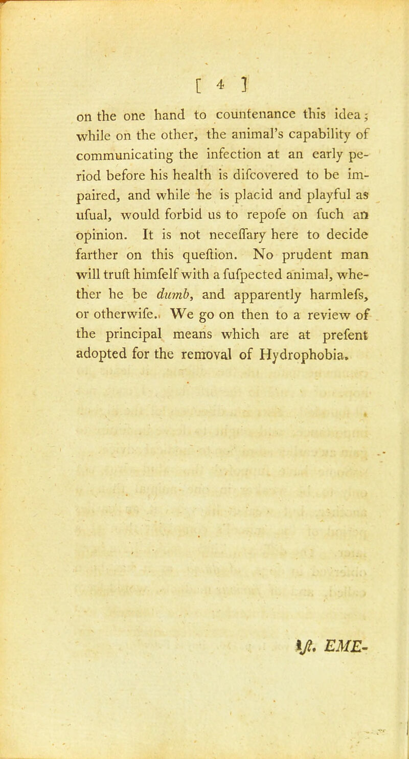 on the one hand to countenance this idea; while on the other, the animal's capability of communicating the infection at an early pe- riod before his health is difcovered to be im- paired, and while he is placid and playful as ufual, would forbid us to repofe on fuch an opinion. It is not neceffary here to decide farther on this queftion. No prudent man will truft himfelf with a fufpected animal, whe- ther he be dumb, and apparently harmlefs, or otherwife.. We go on then to a review of the principal means which are at prefent adopted for the removal of Hydrophobia,