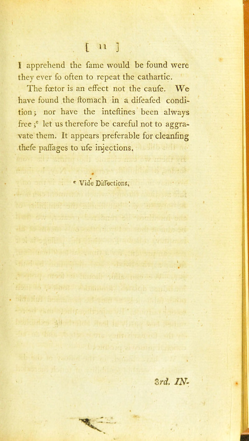 I apprehend the fame would be found were they ever fo often to repeat the cathartic. The foetor is an effect not the caufe. We have found the ftomach in a difeafed condi- tion^ nor have the inteftines been always free f let us therefore be careful not to aggra- vate them. It appears preferable forcleanfing thefe palTages to ufe iryections. * Vide Diflectlons* Zrd. IN'