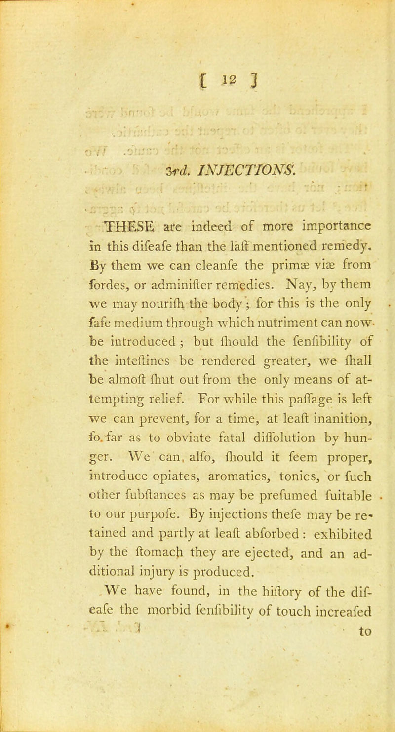 2rd, INJECTIONS. THESE are indeed of more importance in this difeafe than the laft mentioned remedy. By them we can cleanfe the primse vijE from fordes, or adminifter remedies. Nay, by them we may nourifh the body; for this is the only fafe medium through which nutriment can now- be introduced ; but fliould the fenfibility of the inteftines be rendered greater, we fhall be almoft fliut out from the only means of at- tempting relief. For while this paffage is left we can prevent, for a time, at leaft inanition, fo. far as to obviate fatal diflblution by hun- ger. We can. alfo, fliould it feem proper, introduce opiates, aromatics, tonics, or fuch other fubllances as may be prefumed fuitable to our purpofe. By injections thefe may be re- tained and partly at leaft abforbed : exhibited by the ftomach they are ejected, and an ad- ditional injury is produced. We have found, in the hiftory of the dif- eafe the morbid fenfibility of touch increafed