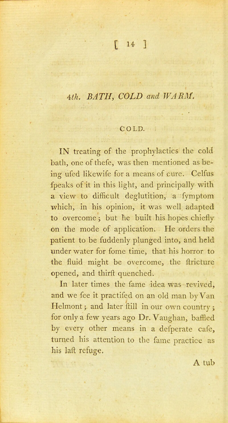 1 4th. BATH, COLD and WARM, COLD. IN treating of the prophylactics the cold bath, one of thefe, was then mentioned as be- ins: ufed likewife for a means of cure. Celfus fpeaks of it in this light, and principally with a view to difficult deglutition, a fymptom which, in his opinion, it was well adapted to overcome; but he built his hopes chiefly on the mode of application. He orders the patient to be fuddenly plunged into, and held under water for fome time, that his horror to the fluid might be overcome, the ftricture opened, and thirft quenched. In later times the fame idea was revived, and we fee it practifed on an old man by Van Helmont y and later iftill in our own country; for only a few years ago Dr. Vaughan, baffled by every other means in a defperate cafe, turned his attention to the fame practice as his laft refuge. A tub
