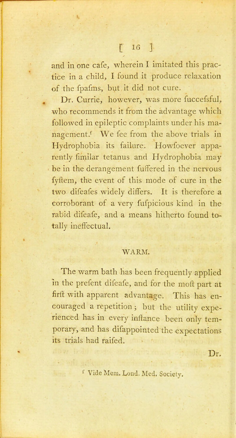 and in one cafe, wherein I imitated this prac- tice in a child, I found it produce relaxation of the fpafms, but it did not cure. Dr. Currie, however, was more fuccefsful, who recommends it from the advantage which followed in epileptic complaints under his ma- nagement.^ We fee from the above trials in Hydrophobia its failure. Howfoever appa- rently fimilar tetanus and Hydrophobia may be in the derangement fuffered in the nervous fyftem, the event of this mode of cure in the two difeafes widely differs. It is therefore a corroborant of a very fufpicious kind in the rabid difeafe, and a means hitherto found to- tally ineffectual. WARM. The warm bath has been frequently applied in the prefent difeafe, and for the moft part at firlt with apparent advantage. This has en- couraged a repetition; but the utility expe- rienced has in every inftance been only tem- porary, and has difappointed the expectations its trials had raifed. Dr. 1 Vide Mem. Load. Med. Society.