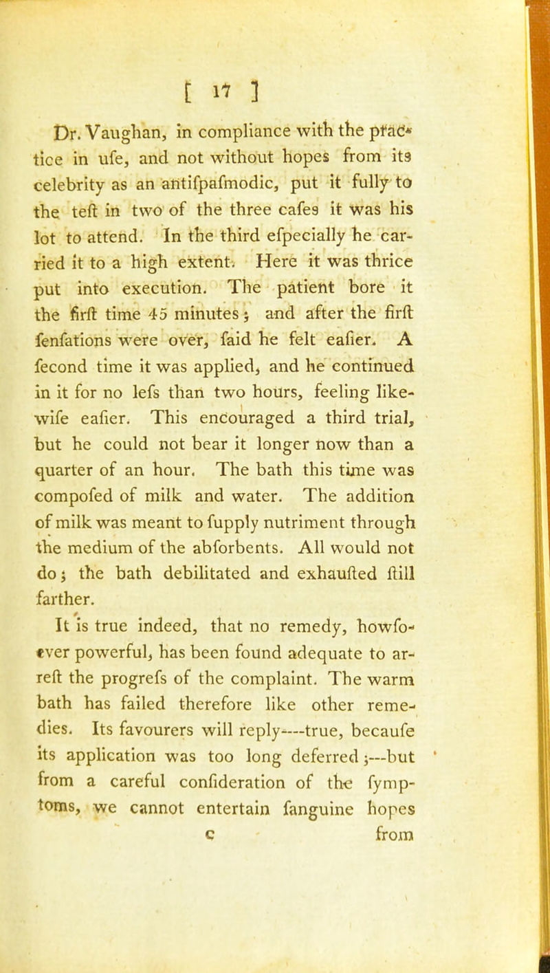 Dr. Vaughan, in compliance witli the ptdd* tice in ufe, and not without hopes from its celebrity as an antifpafmodic, put it fully to the teft in two of the three cafes it was his lot to attend. In the third efpecially he car- ried it to a high extent. Here it was thrice put into execution. The patient bore it the firft time 45 minutes; and after the firft fenfations were over, faid he felt eafier. A fecond time it was applied, and he continued in it for no lefs than two hoUrs, feeling like- wife eafier. This endouraged a third trial, but he could not bear it longer now than a quarter of an hour. The bath this time was compofed of milk and water. The addition of milk was meant to fupply nutriment through the medium of the abforbents. All would not do J the bath debilitated and exhaufted ftill farther. It is true indeed, that no remedy, howfo- «ver powerful, has been found adequate to ar- reft the progrefs of the complaint. The warm bath has failed therefore like other reme- dies. Its favourers will reply'—true, becaufe its application was too long deferred;—but from a careful confideration of th-e fymp- toms, we cannot entertain fanguine hopes c from