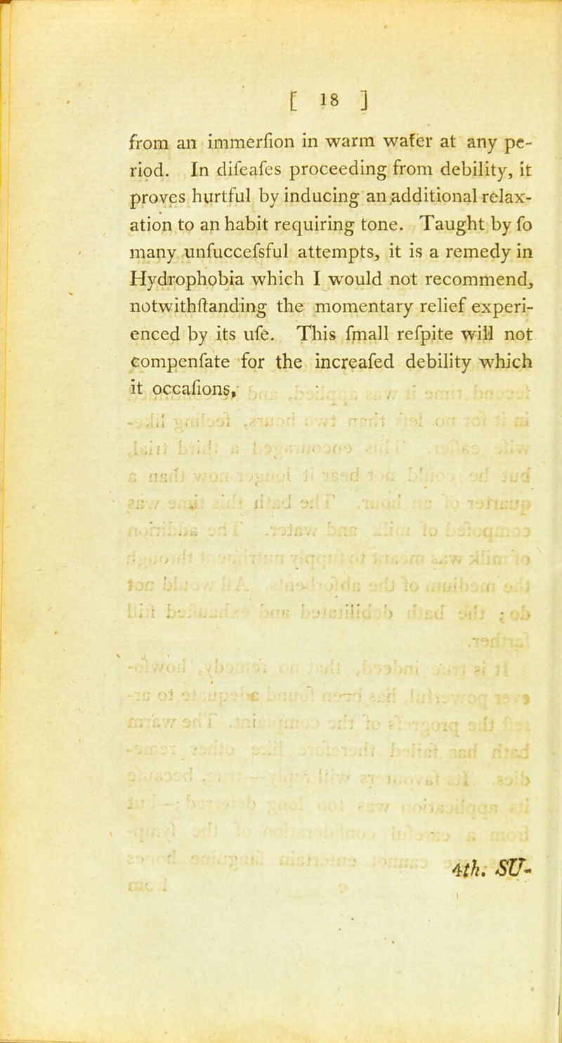 from an immerfion in warm wafer at any pe- riod. In difeafes proceeding from debility, it proves hurtful by inducing an;additional relax- ation to an habit requiring tone. Taught by fo many unfuccefsful attempts, it is a remedy in Hydrophobia which I would not recommend, notwithftanding the momentary relief experi- enced by its ufe. This fpiall refpite will not compenfate for the increafed debility which it occafions, ; I - _ . I I 1 i 4th. SU-