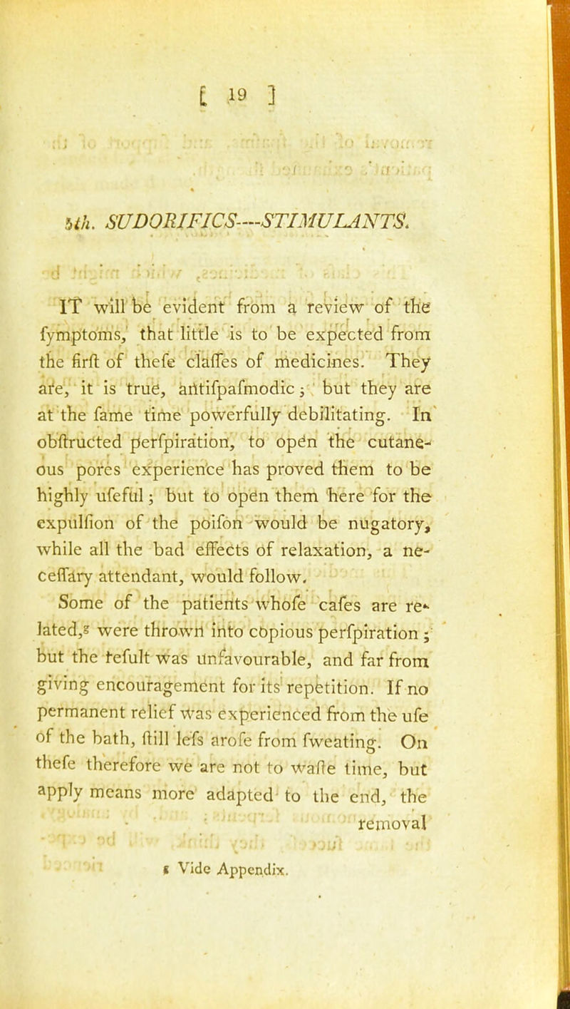 bth. SUDORIFICS-'-STIMULANTS. iT will bi: evrderit'frbm k feView of the fymptoms,' that Httle is to be expefcted from the firft of thefe clafTes of medicmes. They aVe', it is trub, kiltifpafmodic ^; but they are at the fame time powerfully debilitating. In obftruCted perfpiration, to opdn the cutane- ous pores experien'ce has proved them to be highly ufefiil; but to open them here for the expulfion of the poifofi -would be nugatory^ while all the bad elfects of relaxation, a ne- ceffiry attendant, would follow. Some of the patients whofe cafes are ref- lated/ were thrown into cbpious perfpiration; but the tefult was Unfavourable, and far from giving encouragement for its'repetition. If no permanent relief was experienced from the ufe of the bath, ftill lefs arofe from fweating! On thefe therefore we are not to WaRe time, but apply means more adapted'to the end, the • ' • i-ej-noval ■>n f Vide Appendix.