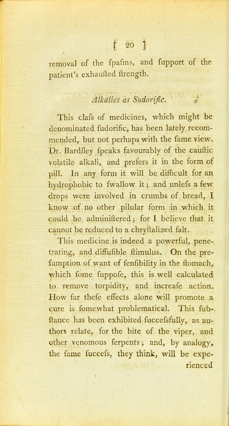 removal of the fpafms, and fupport of the patient's exhaufted ftrength. Alkalies as Sudorific. m This clafs of medicines, which might be denominated fudorific, has been lately recom- mended, but not perhaps with the fame view. Dr. Bardfley fpeaks favourably of the cauftic volatile alkali, and prefers it in the form of pill. In any form it will be difficult for an hydrophobic to fwallow it; and unlefs a few drops were involved in crumbs of bread, I know of no other pilular form -in which it could be adminiftered^ for I believe that it cannot be reduced to a chryftalized fait. This medicine is indeed a powerful, pene- trating, and difFufible ftimulus. On the pre- fumption of want of fenfibility in the ftomach, which fome fuppofe, this is well calculated to remove torpidity, and increafe action. How far thefe effects alone will promote a cure is fome what problematical. This fub-> ftance has been exhibited fuccefsfully, as au- thors relate, for the bite of the viper, and other venomous ferpents; and, by analogy, the fame fuccefs, they think, will be expe- rienced