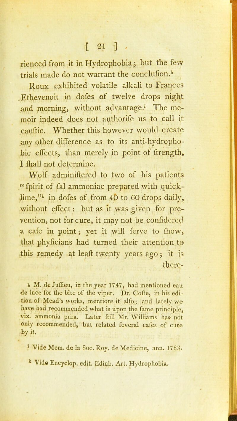 rienced from it in Hydrophobia s but the few trials made do not warrant the conclufion.' Rou^ exhibited volatile alkali to Frarices Ethevenoit in dofes of twelve drops night and morning, without advantage,' The me- moir indeed does not authorife us to call it cauftic. Whether this however would create any other difference as to its anti-hydropho- bic effects, than merely in point of ftrength, I fhall not determine. Wolf adminiftered to two of his patients  fpirit of fal ammoniac prepared with quick- lime,'' in dofes of from 40 to 60 drops daily, without effect: but as it was given for pre- vention, not for cure, it may not be confidered a cafe in point; yet it will ferve to fhow, that phyficians had turned their attention to this remedy at leaft twenty years ago j it is there- h M. de Juflieii, in the year IT.^?, had mentioned eau de luce for the bite of the viper. Dr. Cofle, in his edi- tion of Mead's works, mentions it alfo; and lately we have had recommended what is upon the fame principle, viz. ammonia pura. Later ftill Mr. Williams ha* not 6nly recommended, but related feveral cafes of cure by it. ' Vide Mem. de la Soc. Roy. de Medicine, ann. 1783. ^ Vid« Encyclop. edit. Ediob. Art. Hydrophobia.
