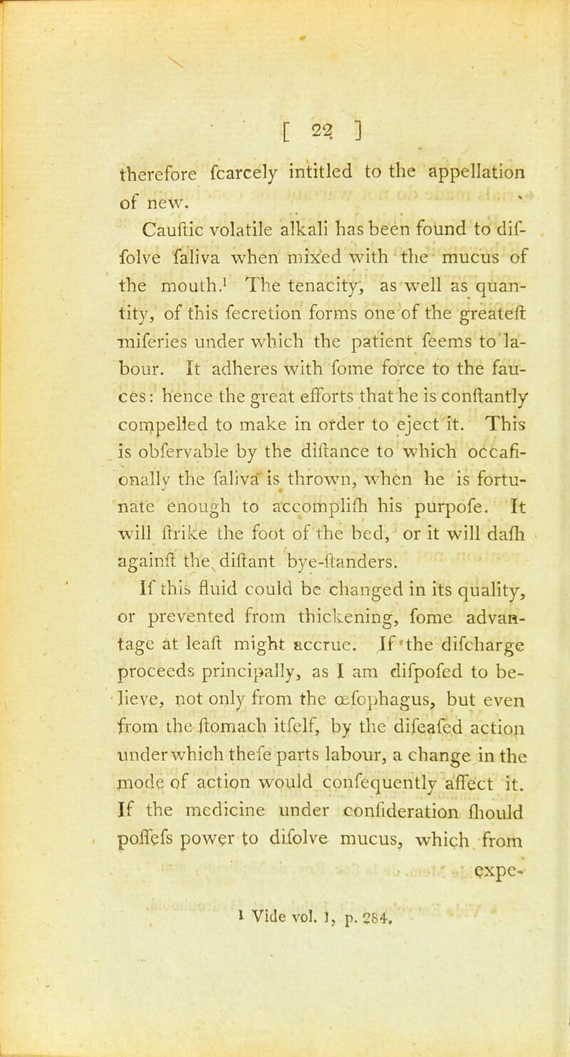 ■ [ 2^ ] therefore fcarcely intitled to the appellation of new. Cauftic volatile alkali has been found to dif- folve faliva when mixed with the mucus of the mouth.' The tenacity, as well as quan- tity, of this fecretion forms one of the greateft miferies under which the patient feems to la- bour. It adheres with fome fo'rce to the fau- ces: hence the great efforts that he is conftantly compelled to make in order to eject it. This . is obfervable by the diftance to which occafi- onallv the faliva'is thrown, when he is fortu- nate enough to accomplifh his purpofe. It will ftrike the foot of the bed, or it will dafh againfi the^diftant bye-ftanders. If this fluid could be changed in its quality, or prevented from thickening, fome advan- tage at leaft might accrue. If'the difcharge proceeds principally, as I am difpofed to be- lieve, not only from the cefG})hagus, but even from the ftomach itfelf, by the difeafed action under which thefe parts labour, a change in the piode of action would confequently aflfect it. If the medicine under confideration fliould poITefs power to difolve mucus, which, from • Qxpe- I Vide vol. ], p. 284.