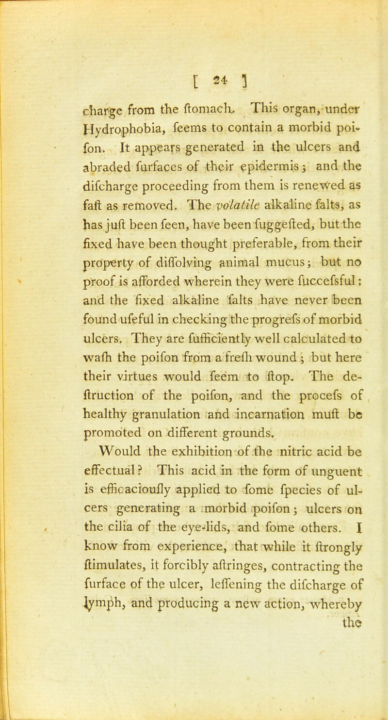 charge from the ftomach. This organ, under Hydrophobia, feems to contain a morbid poi- fon. It appears generated in the ulcers and abraded fiirfaces of ■their epidermis; and the difcharge proceeding from them is renewed as faft as removed. The volatile alkaline falts, as has juft been feen, have been fuggefted, but the fixed have been thought preferable, from their property of dilTolving animal mucus; but no proof is afforded w^herein they v^ere fuccefsful: and the fixed alkaline falts have never been found ufeful in checking the progrefs of morbid ulcers. They are fufficiently well calculated to wafh the poifon from a frefli wound ; but here their virtues would feem to flop. The de- ftruction of the poifon, and the procefs of healthy granulation and incarnation miift be promoted on different grounds. Would the exhibition of the nitric acid be efiectual ? This acid in the form of unguent is efficacioufly applied to fome fpecies of ul- cers generating a morbid poifon; ulcers on the cilia of the eyelids, and fome others. I know from experience, that while it ftrongly ftimulates, it forcibly aftringes, contracting the furface of the ulcer, lelTening the difcharge of l^mph, and producing a new action, whereby the
