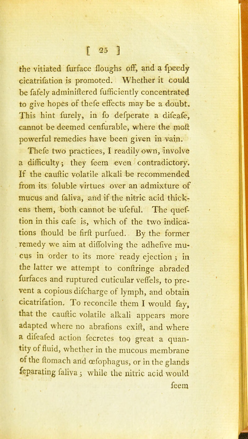 the vitiated furface floughs off, and a fpeedy cicatrifation is promoted. Whether it could be fafely adminiftered fufficiently concentrated to give hopes of thefe effects may be a doubt. This hint furely, in fo defperate a difeafe, cannot be deemed cenfurable, where the moft powerful remedies have been given in vain. Thefe two practices, I readily own, involve a difficulty; they feera even contradictory. If the cauftic volatile alkali be recommended from its foluble virtues over an admixture of mucus and faliva, and if the nitric acid thick- ens them, both cannot be ufeful. The quef- tion in this cafe is, which of the two indica- tions fliould be firft purfued. By the former remedy we aim at diffolving the adhefive mu- cus in order to its more ready ejection ; in the latter we attempt to conftringe abraded furfaces and ruptured cuticular veffels, to pre- vent a copious difcharge of lymph, and obtain cicatrifation. To reconcile them I would fay, that the cauftic volatile alkali appears more adapted where no abrafions exift, and where a difeafed action fecretes top great a quan- tity of fluid, whether in the mucous membrane of the ftomach and oefophagus, or in the glands feparating faliva J while the nitric acid would feem