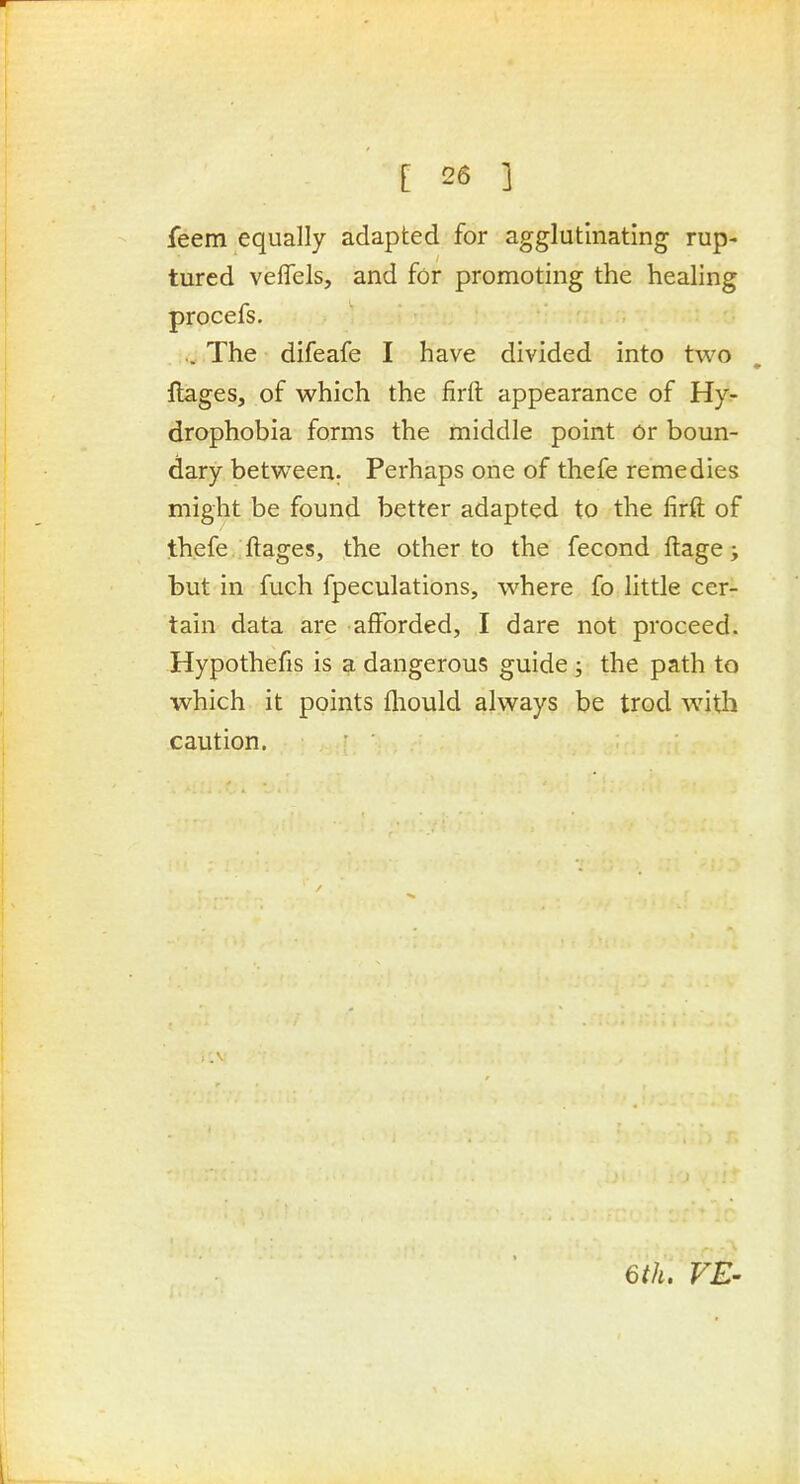 feem equally adapted for agglutinating rup- tured vefiTels, and for promoting the healing procefs. .. The difeafe I have divided into two flages, of which the firft appearance of Hy- drophobia forms the middle point or boun- dary between. Perhaps one of thefe remedies might be found better adapted to the firft of thefe , ftages, the other to the fecond ftage; but in fuch fpeculations, where fo little cer- tain data are afforded, I dare not proceed. Hypothefis is a dangerous guide ; the path to which it points fliould always be trod with caution. ^th. VE-